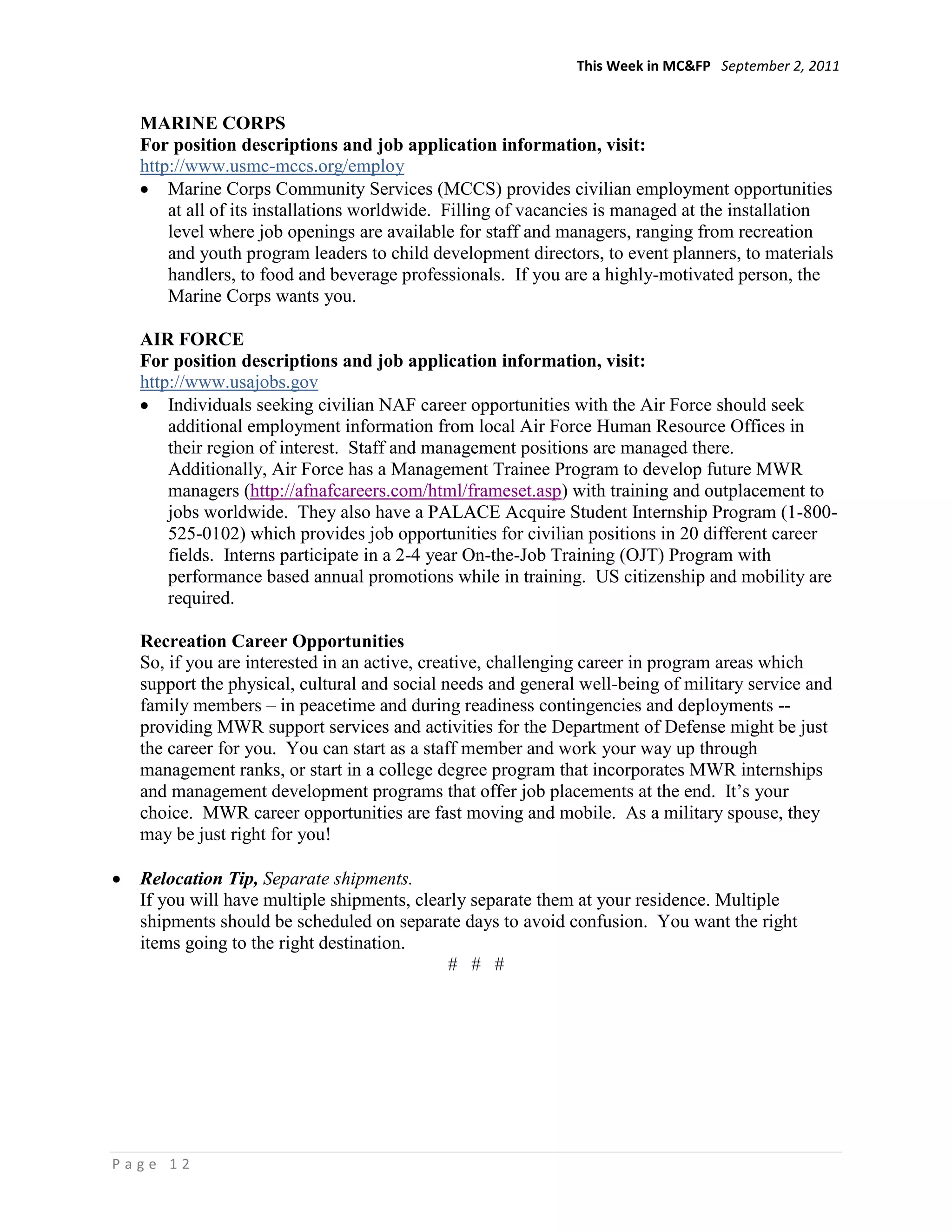 This Week in MC&FP September 2, 2011


  MARINE CORPS
  For position descriptions and job application information, visit:
  http://www.usmc-mccs.org/employ
      Marine Corps Community Services (MCCS) provides civilian employment opportunities
      at all of its installations worldwide. Filling of vacancies is managed at the installation
      level where job openings are available for staff and managers, ranging from recreation
      and youth program leaders to child development directors, to event planners, to materials
      handlers, to food and beverage professionals. If you are a highly-motivated person, the
      Marine Corps wants you.

  AIR FORCE
  For position descriptions and job application information, visit:
  http://www.usajobs.gov
      Individuals seeking civilian NAF career opportunities with the Air Force should seek
      additional employment information from local Air Force Human Resource Offices in
      their region of interest. Staff and management positions are managed there.
      Additionally, Air Force has a Management Trainee Program to develop future MWR
      managers (http://afnafcareers.com/html/frameset.asp) with training and outplacement to
      jobs worldwide. They also have a PALACE Acquire Student Internship Program (1-800-
      525-0102) which provides job opportunities for civilian positions in 20 different career
      fields. Interns participate in a 2-4 year On-the-Job Training (OJT) Program with
      performance based annual promotions while in training. US citizenship and mobility are
      required.

  Recreation Career Opportunities
  So, if you are interested in an active, creative, challenging career in program areas which
  support the physical, cultural and social needs and general well-being of military service and
  family members – in peacetime and during readiness contingencies and deployments --
  providing MWR support services and activities for the Department of Defense might be just
  the career for you. You can start as a staff member and work your way up through
  management ranks, or start in a college degree program that incorporates MWR internships
  and management development programs that offer job placements at the end. It‘s your
  choice. MWR career opportunities are fast moving and mobile. As a military spouse, they
  may be just right for you!

  Relocation Tip, Separate shipments.
  If you will have multiple shipments, clearly separate them at your residence. Multiple
  shipments should be scheduled on separate days to avoid confusion. You want the right
  items going to the right destination.
                                           # # #




Page 12
 