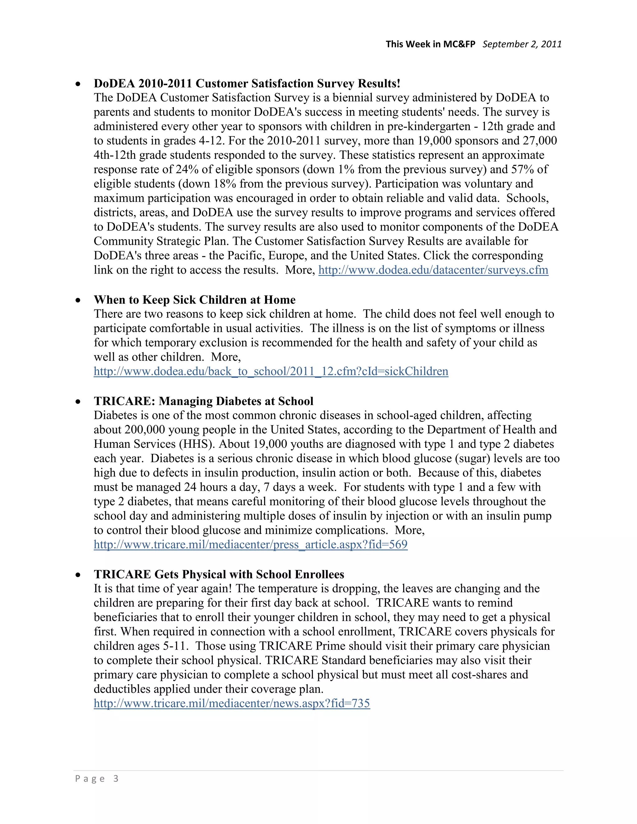 This Week in MC&FP September 2, 2011


  DoDEA 2010-2011 Customer Satisfaction Survey Results!
  The DoDEA Customer Satisfaction Survey is a biennial survey administered by DoDEA to
  parents and students to monitor DoDEA's success in meeting students' needs. The survey is
  administered every other year to sponsors with children in pre-kindergarten - 12th grade and
  to students in grades 4-12. For the 2010-2011 survey, more than 19,000 sponsors and 27,000
  4th-12th grade students responded to the survey. These statistics represent an approximate
  response rate of 24% of eligible sponsors (down 1% from the previous survey) and 57% of
  eligible students (down 18% from the previous survey). Participation was voluntary and
  maximum participation was encouraged in order to obtain reliable and valid data. Schools,
  districts, areas, and DoDEA use the survey results to improve programs and services offered
  to DoDEA's students. The survey results are also used to monitor components of the DoDEA
  Community Strategic Plan. The Customer Satisfaction Survey Results are available for
  DoDEA's three areas - the Pacific, Europe, and the United States. Click the corresponding
  link on the right to access the results. More, http://www.dodea.edu/datacenter/surveys.cfm

  When to Keep Sick Children at Home
  There are two reasons to keep sick children at home. The child does not feel well enough to
  participate comfortable in usual activities. The illness is on the list of symptoms or illness
  for which temporary exclusion is recommended for the health and safety of your child as
  well as other children. More,
  http://www.dodea.edu/back_to_school/2011_12.cfm?cId=sickChildren

  TRICARE: Managing Diabetes at School
  Diabetes is one of the most common chronic diseases in school-aged children, affecting
  about 200,000 young people in the United States, according to the Department of Health and
  Human Services (HHS). About 19,000 youths are diagnosed with type 1 and type 2 diabetes
  each year. Diabetes is a serious chronic disease in which blood glucose (sugar) levels are too
  high due to defects in insulin production, insulin action or both. Because of this, diabetes
  must be managed 24 hours a day, 7 days a week. For students with type 1 and a few with
  type 2 diabetes, that means careful monitoring of their blood glucose levels throughout the
  school day and administering multiple doses of insulin by injection or with an insulin pump
  to control their blood glucose and minimize complications. More,
  http://www.tricare.mil/mediacenter/press_article.aspx?fid=569

  TRICARE Gets Physical with School Enrollees
  It is that time of year again! The temperature is dropping, the leaves are changing and the
  children are preparing for their first day back at school. TRICARE wants to remind
  beneficiaries that to enroll their younger children in school, they may need to get a physical
  first. When required in connection with a school enrollment, TRICARE covers physicals for
  children ages 5-11. Those using TRICARE Prime should visit their primary care physician
  to complete their school physical. TRICARE Standard beneficiaries may also visit their
  primary care physician to complete a school physical but must meet all cost-shares and
  deductibles applied under their coverage plan.
  http://www.tricare.mil/mediacenter/news.aspx?fid=735




Page 3
 