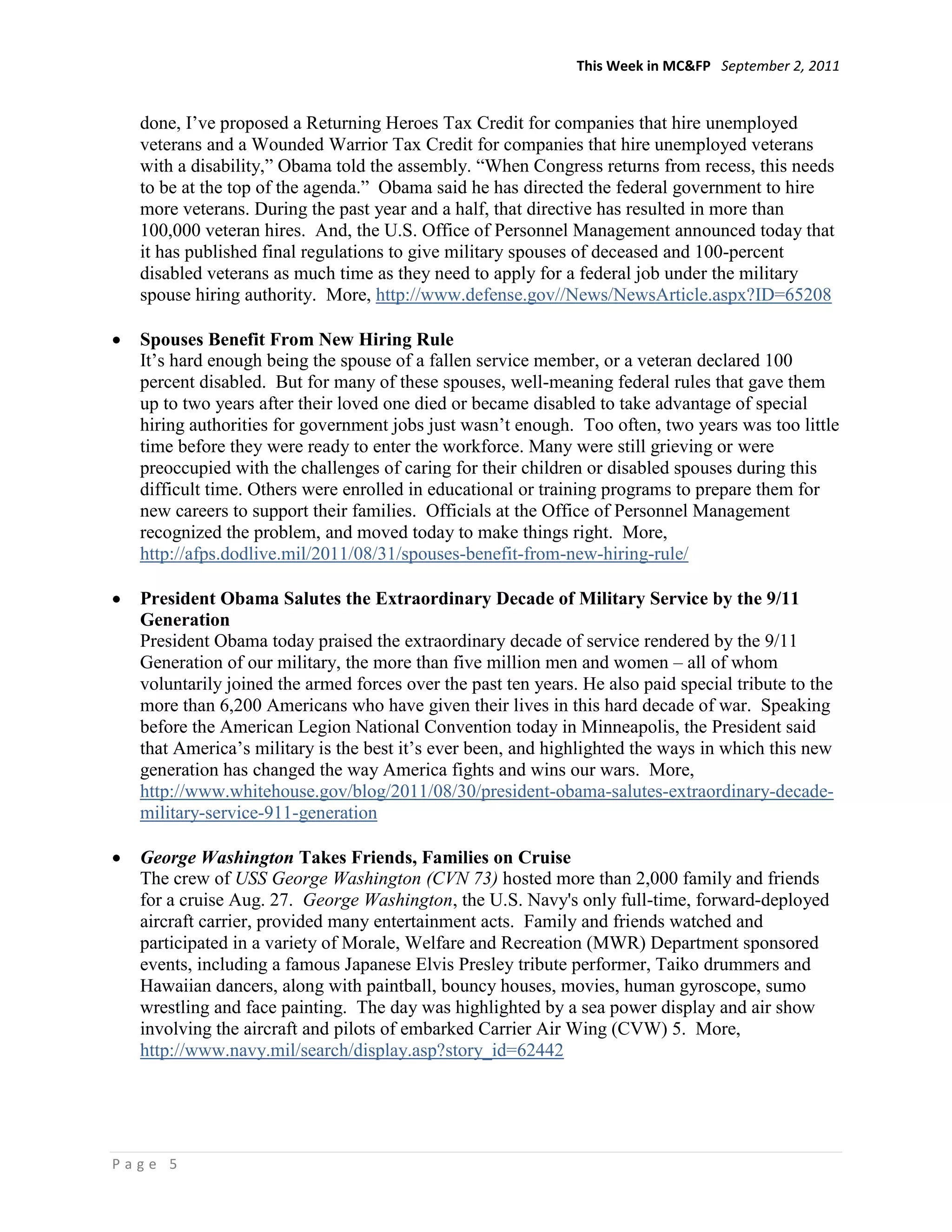 This Week in MC&FP September 2, 2011


  done, I‘ve proposed a Returning Heroes Tax Credit for companies that hire unemployed
  veterans and a Wounded Warrior Tax Credit for companies that hire unemployed veterans
  with a disability,‖ Obama told the assembly. ―When Congress returns from recess, this needs
  to be at the top of the agenda.‖ Obama said he has directed the federal government to hire
  more veterans. During the past year and a half, that directive has resulted in more than
  100,000 veteran hires. And, the U.S. Office of Personnel Management announced today that
  it has published final regulations to give military spouses of deceased and 100-percent
  disabled veterans as much time as they need to apply for a federal job under the military
  spouse hiring authority. More, http://www.defense.gov//News/NewsArticle.aspx?ID=65208

  Spouses Benefit From New Hiring Rule
  It‘s hard enough being the spouse of a fallen service member, or a veteran declared 100
  percent disabled. But for many of these spouses, well-meaning federal rules that gave them
  up to two years after their loved one died or became disabled to take advantage of special
  hiring authorities for government jobs just wasn‘t enough. Too often, two years was too little
  time before they were ready to enter the workforce. Many were still grieving or were
  preoccupied with the challenges of caring for their children or disabled spouses during this
  difficult time. Others were enrolled in educational or training programs to prepare them for
  new careers to support their families. Officials at the Office of Personnel Management
  recognized the problem, and moved today to make things right. More,
  http://afps.dodlive.mil/2011/08/31/spouses-benefit-from-new-hiring-rule/

  President Obama Salutes the Extraordinary Decade of Military Service by the 9/11
  Generation
  President Obama today praised the extraordinary decade of service rendered by the 9/11
  Generation of our military, the more than five million men and women – all of whom
  voluntarily joined the armed forces over the past ten years. He also paid special tribute to the
  more than 6,200 Americans who have given their lives in this hard decade of war. Speaking
  before the American Legion National Convention today in Minneapolis, the President said
  that America‘s military is the best it‘s ever been, and highlighted the ways in which this new
  generation has changed the way America fights and wins our wars. More,
  http://www.whitehouse.gov/blog/2011/08/30/president-obama-salutes-extraordinary-decade-
  military-service-911-generation

  George Washington Takes Friends, Families on Cruise
  The crew of USS George Washington (CVN 73) hosted more than 2,000 family and friends
  for a cruise Aug. 27. George Washington, the U.S. Navy's only full-time, forward-deployed
  aircraft carrier, provided many entertainment acts. Family and friends watched and
  participated in a variety of Morale, Welfare and Recreation (MWR) Department sponsored
  events, including a famous Japanese Elvis Presley tribute performer, Taiko drummers and
  Hawaiian dancers, along with paintball, bouncy houses, movies, human gyroscope, sumo
  wrestling and face painting. The day was highlighted by a sea power display and air show
  involving the aircraft and pilots of embarked Carrier Air Wing (CVW) 5. More,
  http://www.navy.mil/search/display.asp?story_id=62442




Page 5
 
