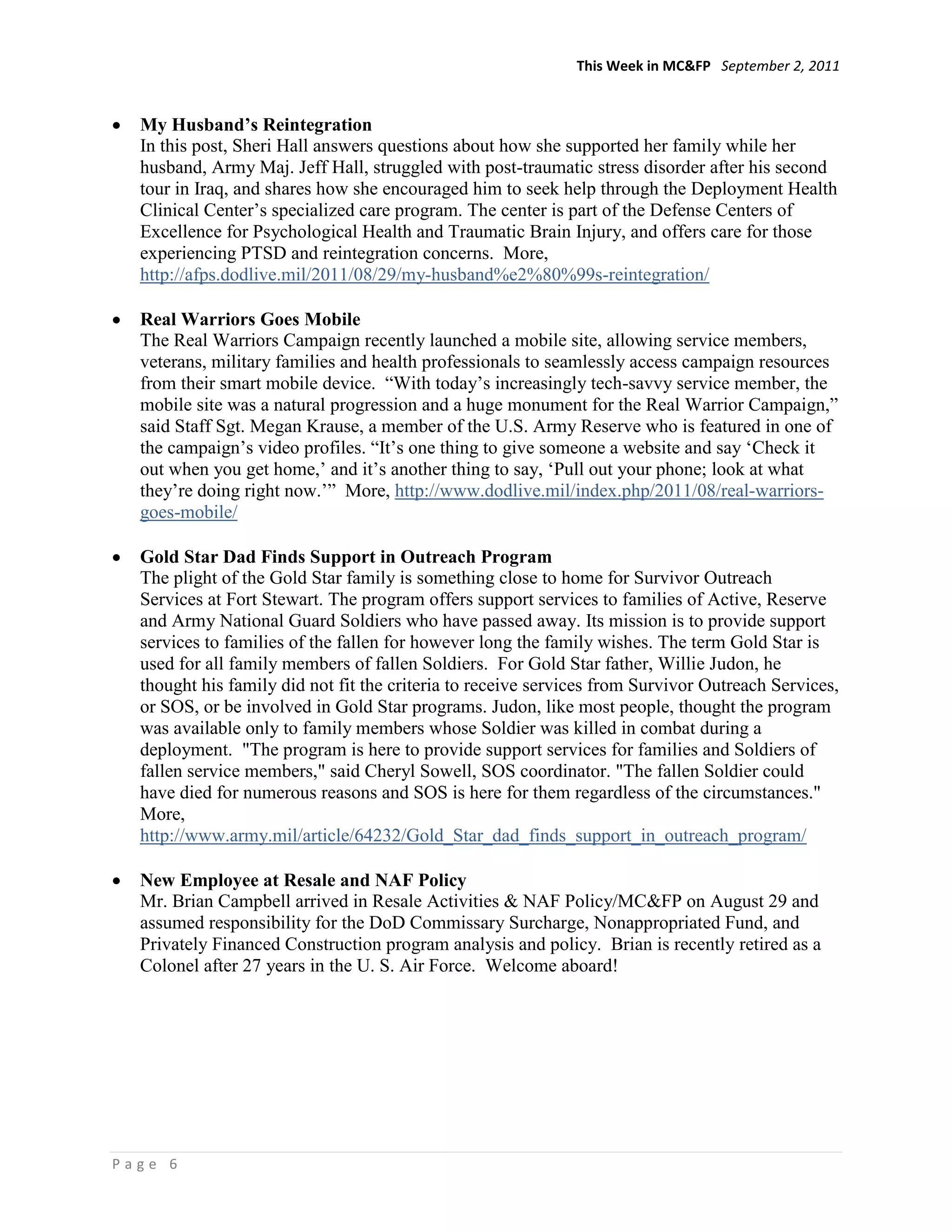 This Week in MC&FP September 2, 2011


  My Husband’s Reintegration
  In this post, Sheri Hall answers questions about how she supported her family while her
  husband, Army Maj. Jeff Hall, struggled with post-traumatic stress disorder after his second
  tour in Iraq, and shares how she encouraged him to seek help through the Deployment Health
  Clinical Center‘s specialized care program. The center is part of the Defense Centers of
  Excellence for Psychological Health and Traumatic Brain Injury, and offers care for those
  experiencing PTSD and reintegration concerns. More,
  http://afps.dodlive.mil/2011/08/29/my-husband%e2%80%99s-reintegration/

  Real Warriors Goes Mobile
  The Real Warriors Campaign recently launched a mobile site, allowing service members,
  veterans, military families and health professionals to seamlessly access campaign resources
  from their smart mobile device. ―With today‘s increasingly tech-savvy service member, the
  mobile site was a natural progression and a huge monument for the Real Warrior Campaign,‖
  said Staff Sgt. Megan Krause, a member of the U.S. Army Reserve who is featured in one of
  the campaign‘s video profiles. ―It‘s one thing to give someone a website and say ‗Check it
  out when you get home,‘ and it‘s another thing to say, ‗Pull out your phone; look at what
  they‘re doing right now.‘‖ More, http://www.dodlive.mil/index.php/2011/08/real-warriors-
  goes-mobile/

  Gold Star Dad Finds Support in Outreach Program
  The plight of the Gold Star family is something close to home for Survivor Outreach
  Services at Fort Stewart. The program offers support services to families of Active, Reserve
  and Army National Guard Soldiers who have passed away. Its mission is to provide support
  services to families of the fallen for however long the family wishes. The term Gold Star is
  used for all family members of fallen Soldiers. For Gold Star father, Willie Judon, he
  thought his family did not fit the criteria to receive services from Survivor Outreach Services,
  or SOS, or be involved in Gold Star programs. Judon, like most people, thought the program
  was available only to family members whose Soldier was killed in combat during a
  deployment. "The program is here to provide support services for families and Soldiers of
  fallen service members," said Cheryl Sowell, SOS coordinator. "The fallen Soldier could
  have died for numerous reasons and SOS is here for them regardless of the circumstances."
  More,
  http://www.army.mil/article/64232/Gold_Star_dad_finds_support_in_outreach_program/

  New Employee at Resale and NAF Policy
  Mr. Brian Campbell arrived in Resale Activities & NAF Policy/MC&FP on August 29 and
  assumed responsibility for the DoD Commissary Surcharge, Nonappropriated Fund, and
  Privately Financed Construction program analysis and policy. Brian is recently retired as a
  Colonel after 27 years in the U. S. Air Force. Welcome aboard!




Page 6
 