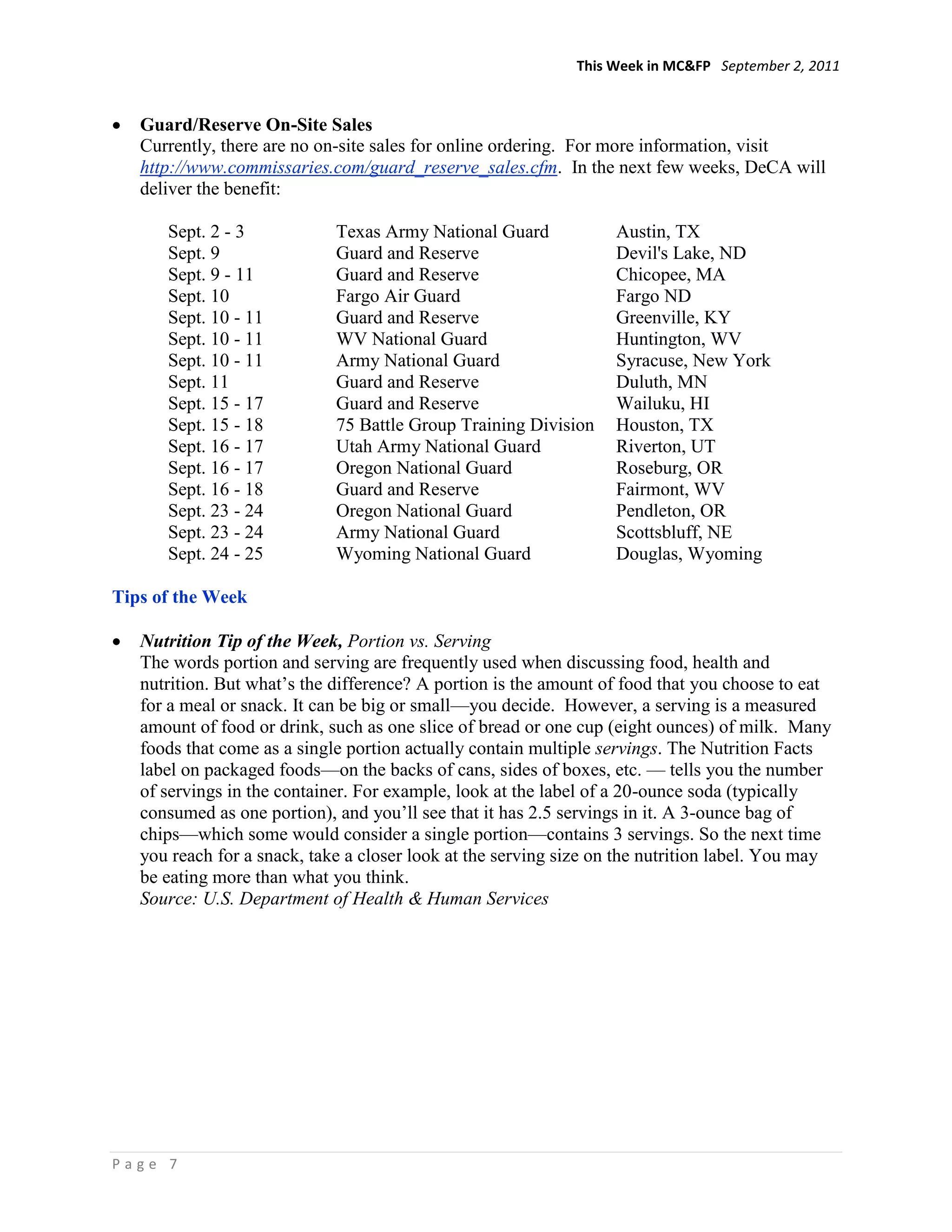 This Week in MC&FP September 2, 2011


   Guard/Reserve On-Site Sales
   Currently, there are no on-site sales for online ordering. For more information, visit
   http://www.commissaries.com/guard_reserve_sales.cfm. In the next few weeks, DeCA will
   deliver the benefit:

      Sept. 2 - 3            Texas Army National Guard             Austin, TX
      Sept. 9                Guard and Reserve                     Devil's Lake, ND
      Sept. 9 - 11           Guard and Reserve                     Chicopee, MA
      Sept. 10               Fargo Air Guard                       Fargo ND
      Sept. 10 - 11          Guard and Reserve                     Greenville, KY
      Sept. 10 - 11          WV National Guard                     Huntington, WV
      Sept. 10 - 11          Army National Guard                   Syracuse, New York
      Sept. 11               Guard and Reserve                     Duluth, MN
      Sept. 15 - 17          Guard and Reserve                     Wailuku, HI
      Sept. 15 - 18          75 Battle Group Training Division     Houston, TX
      Sept. 16 - 17          Utah Army National Guard              Riverton, UT
      Sept. 16 - 17          Oregon National Guard                 Roseburg, OR
      Sept. 16 - 18          Guard and Reserve                     Fairmont, WV
      Sept. 23 - 24          Oregon National Guard                 Pendleton, OR
      Sept. 23 - 24          Army National Guard                   Scottsbluff, NE
      Sept. 24 - 25          Wyoming National Guard                Douglas, Wyoming

Tips of the Week

   Nutrition Tip of the Week, Portion vs. Serving
   The words portion and serving are frequently used when discussing food, health and
   nutrition. But what‘s the difference? A portion is the amount of food that you choose to eat
   for a meal or snack. It can be big or small—you decide. However, a serving is a measured
   amount of food or drink, such as one slice of bread or one cup (eight ounces) of milk. Many
   foods that come as a single portion actually contain multiple servings. The Nutrition Facts
   label on packaged foods—on the backs of cans, sides of boxes, etc. — tells you the number
   of servings in the container. For example, look at the label of a 20-ounce soda (typically
   consumed as one portion), and you‘ll see that it has 2.5 servings in it. A 3-ounce bag of
   chips—which some would consider a single portion—contains 3 servings. So the next time
   you reach for a snack, take a closer look at the serving size on the nutrition label. You may
   be eating more than what you think.
   Source: U.S. Department of Health & Human Services




Page 7
 