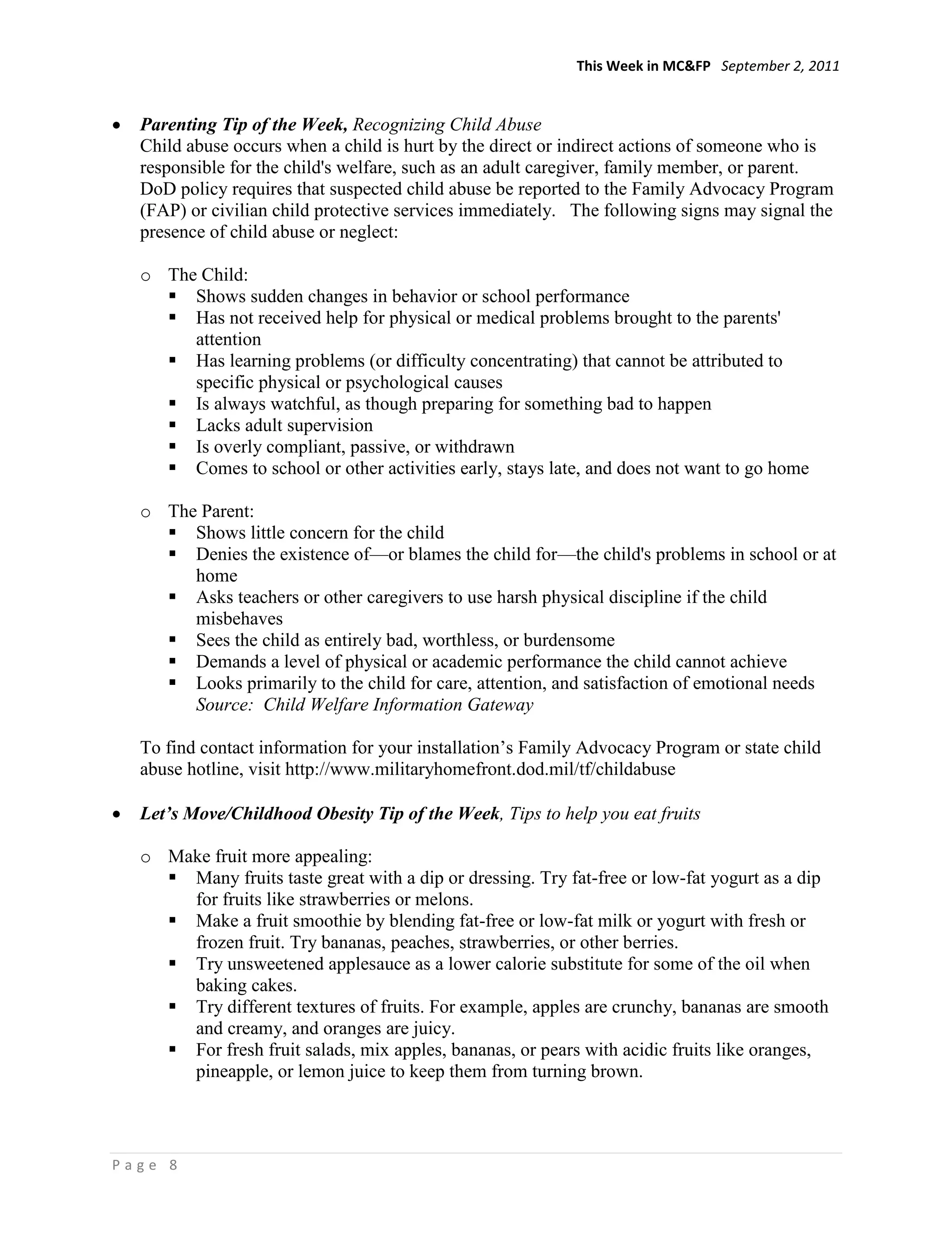 This Week in MC&FP September 2, 2011


  Parenting Tip of the Week, Recognizing Child Abuse
  Child abuse occurs when a child is hurt by the direct or indirect actions of someone who is
  responsible for the child's welfare, such as an adult caregiver, family member, or parent.
  DoD policy requires that suspected child abuse be reported to the Family Advocacy Program
  (FAP) or civilian child protective services immediately. The following signs may signal the
  presence of child abuse or neglect:

  o The Child:
     Shows sudden changes in behavior or school performance
     Has not received help for physical or medical problems brought to the parents'
       attention
     Has learning problems (or difficulty concentrating) that cannot be attributed to
       specific physical or psychological causes
     Is always watchful, as though preparing for something bad to happen
     Lacks adult supervision
     Is overly compliant, passive, or withdrawn
     Comes to school or other activities early, stays late, and does not want to go home

  o The Parent:
     Shows little concern for the child
     Denies the existence of—or blames the child for—the child's problems in school or at
       home
     Asks teachers or other caregivers to use harsh physical discipline if the child
       misbehaves
     Sees the child as entirely bad, worthless, or burdensome
     Demands a level of physical or academic performance the child cannot achieve
     Looks primarily to the child for care, attention, and satisfaction of emotional needs
       Source: Child Welfare Information Gateway

  To find contact information for your installation‘s Family Advocacy Program or state child
  abuse hotline, visit http://www.militaryhomefront.dod.mil/tf/childabuse

  Let’s Move/Childhood Obesity Tip of the Week, Tips to help you eat fruits

  o Make fruit more appealing:
     Many fruits taste great with a dip or dressing. Try fat-free or low-fat yogurt as a dip
      for fruits like strawberries or melons.
     Make a fruit smoothie by blending fat-free or low-fat milk or yogurt with fresh or
      frozen fruit. Try bananas, peaches, strawberries, or other berries.
     Try unsweetened applesauce as a lower calorie substitute for some of the oil when
      baking cakes.
     Try different textures of fruits. For example, apples are crunchy, bananas are smooth
      and creamy, and oranges are juicy.
     For fresh fruit salads, mix apples, bananas, or pears with acidic fruits like oranges,
      pineapple, or lemon juice to keep them from turning brown.



Page 8
 