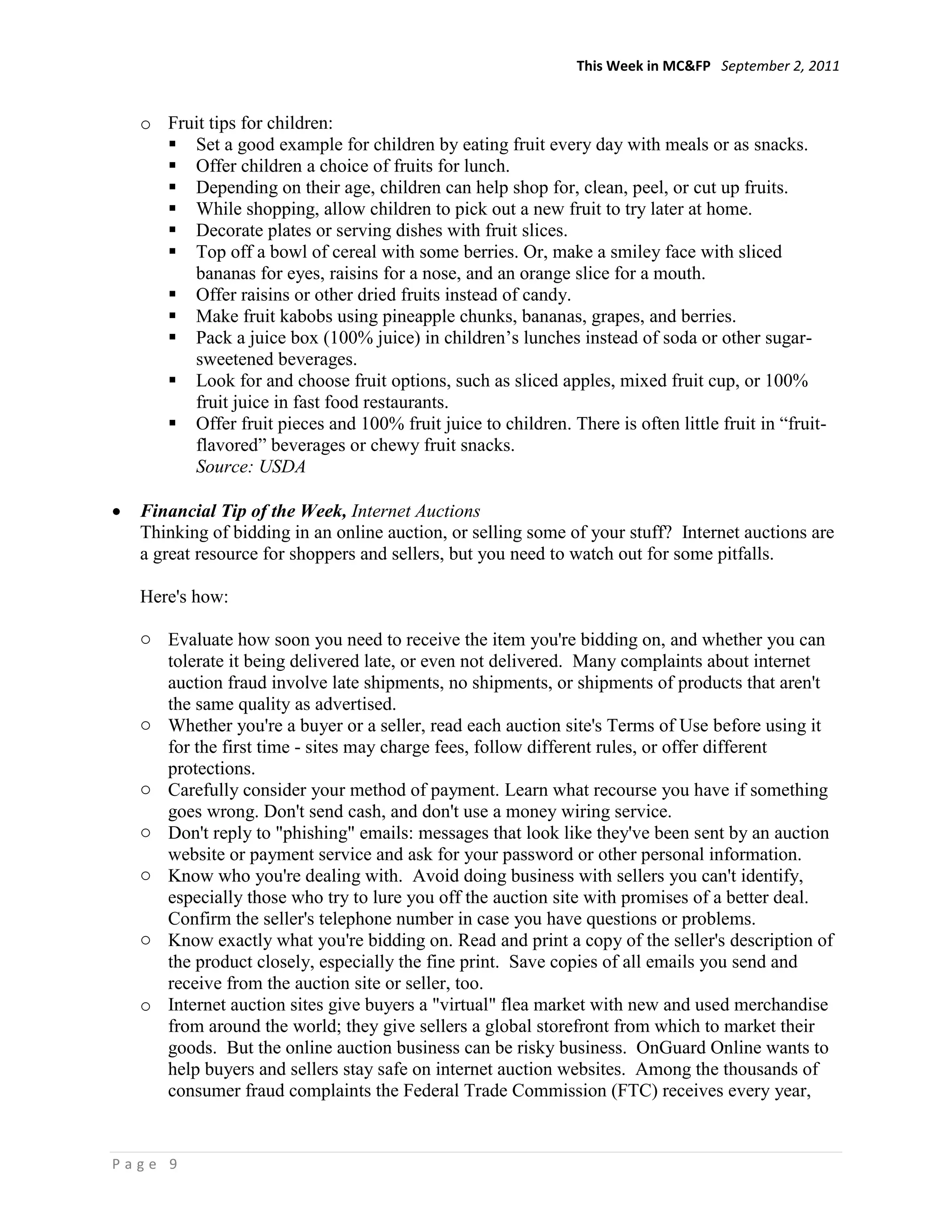 This Week in MC&FP September 2, 2011


  o Fruit tips for children:
     Set a good example for children by eating fruit every day with meals or as snacks.
     Offer children a choice of fruits for lunch.
     Depending on their age, children can help shop for, clean, peel, or cut up fruits.
     While shopping, allow children to pick out a new fruit to try later at home.
     Decorate plates or serving dishes with fruit slices.
     Top off a bowl of cereal with some berries. Or, make a smiley face with sliced
       bananas for eyes, raisins for a nose, and an orange slice for a mouth.
     Offer raisins or other dried fruits instead of candy.
     Make fruit kabobs using pineapple chunks, bananas, grapes, and berries.
     Pack a juice box (100% juice) in children‘s lunches instead of soda or other sugar-
       sweetened beverages.
     Look for and choose fruit options, such as sliced apples, mixed fruit cup, or 100%
       fruit juice in fast food restaurants.
     Offer fruit pieces and 100% fruit juice to children. There is often little fruit in ―fruit-
       flavored‖ beverages or chewy fruit snacks.
       Source: USDA

  Financial Tip of the Week, Internet Auctions
  Thinking of bidding in an online auction, or selling some of your stuff? Internet auctions are
  a great resource for shoppers and sellers, but you need to watch out for some pitfalls.

  Here's how:

  o Evaluate how soon you need to receive the item you're bidding on, and whether you can
    tolerate it being delivered late, or even not delivered. Many complaints about internet
    auction fraud involve late shipments, no shipments, or shipments of products that aren't
    the same quality as advertised.
  o Whether you're a buyer or a seller, read each auction site's Terms of Use before using it
    for the first time - sites may charge fees, follow different rules, or offer different
    protections.
  o Carefully consider your method of payment. Learn what recourse you have if something
    goes wrong. Don't send cash, and don't use a money wiring service.
  o Don't reply to "phishing" emails: messages that look like they've been sent by an auction
    website or payment service and ask for your password or other personal information.
  o Know who you're dealing with. Avoid doing business with sellers you can't identify,
    especially those who try to lure you off the auction site with promises of a better deal.
    Confirm the seller's telephone number in case you have questions or problems.
  o Know exactly what you're bidding on. Read and print a copy of the seller's description of
    the product closely, especially the fine print. Save copies of all emails you send and
    receive from the auction site or seller, too.
  o Internet auction sites give buyers a "virtual" flea market with new and used merchandise
    from around the world; they give sellers a global storefront from which to market their
    goods. But the online auction business can be risky business. OnGuard Online wants to
    help buyers and sellers stay safe on internet auction websites. Among the thousands of
    consumer fraud complaints the Federal Trade Commission (FTC) receives every year,


Page 9
 