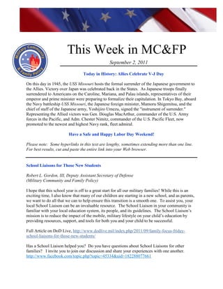 http://www.health.mil/blog/10-06-24/Family_Resiliency_Webinar.aspx.




                        This Week in MC&FP
                                                 September 2, 2011

                                 Today in History: Allies Celebrate V-J Day

On this day in 1945, the USS Missouri hosts the formal surrender of the Japanese government to
the Allies. Victory over Japan was celebrated back in the States. As Japanese troops finally
surrendered to Americans on the Caroline, Mariana, and Palau islands, representatives of their
emperor and prime minister were preparing to formalize their capitulation. In Tokyo Bay, aboard
the Navy battleship USS Missouri, the Japanese foreign minister, Mamoru Shigemitsu, and the
chief of staff of the Japanese army, Yoshijiro Umezu, signed the "instrument of surrender."
Representing the Allied victors was Gen. Douglas MacArthur, commander of the U.S. Army
forces in the Pacific, and Adm. Chester Nimitz, commander of the U.S. Pacific Fleet, now
promoted to the newest and highest Navy rank, fleet admiral.

                         Have a Safe and Happy Labor Day Weekend!

Please note: Some hyperlinks in this text are lengthy, sometimes extending more than one line.
For best results, cut and paste the entire link into your Web browser.


School Liaisons for Those New Students

Robert L. Gordon, III, Deputy Assistant Secretary of Defense
(Military Community and Family Policy)

I hope that this school year is off to a great start for all our military families! While this is an
exciting time, I also know that many of our children are starting in a new school, and as parents,
we want to do all that we can to help ensure this transition is a smooth one. To assist you, your
local School Liaison can be an invaluable resource. The School Liaison in your community is
familiar with your local education system, its people, and its guidelines. The School Liaison‘s
mission is to reduce the impact of the mobile, military lifestyle on your child‘s education by
providing resources, support, and tools for both you and your child to be successful.

Full Article on DoD Live, http://www.dodlive.mil/index.php/2011/09/family-focus-friday-
school-liaisons-for-those-new-students/

Has a School Liaison helped you? Do you have questions about School Liaisons for other
families? I invite you to join our discussion and share your experiences with one another.
http://www.facebook.com/topic.php?topic=45334&uid=182288077661
 