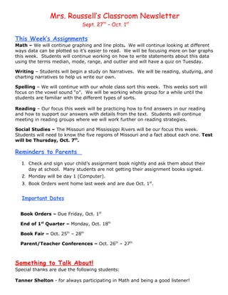 Mrs. Roussell’s Classroom Newsletter
                             Sept. 27th – Oct. 1st

This Week’s Assignments
Math – We will continue graphing and line plots. We will continue looking at different
ways data can be plotted so it’s easier to read. We will be focusing more on bar graphs
this week. Students will continue working on how to write statements about this data
using the terms median, mode, range, and outlier and will have a quiz on Tuesday.

Writing – Students will begin a study on Narratives. We will be reading, studying, and
charting narratives to help us write our own.

Spelling – We will continue with our whole class sort this week. This weeks sort will
focus on the vowel sound “o”. We will be working whole group for a while until the
students are familiar with the different types of sorts.

Reading – Our focus this week will be practicing how to find answers in our reading
and how to support our answers with details from the text. Students will continue
meeting in reading groups where we will work further on reading strategies.

Social Studies – The Missouri and Mississippi Rivers will be our focus this week.
Students will need to know the five regions of Missouri and a fact about each one. Test
will be Thursday, Oct. 7th.

Reminders to Parents
  1. Check and sign your child’s assignment book nightly and ask them about their
     day at school. Many students are not getting their assignment books signed.
  2. Monday will be day 1 (Computer).
  3. Book Orders went home last week and are due Oct. 1st.


  Important Dates

  Book Orders – Due Friday, Oct. 1st

  End of 1st Quarter – Monday, Oct. 18th

  Book Fair – Oct. 25th – 28th

  Parent/Teacher Conferences – Oct. 26th – 27th



Something to Talk About!
Special thanks are due the following students:

Tanner Shelton - for always participating in Math and being a good listener!
 