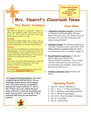 Crossroads Charter
                                                                                      Academy
                                                                                    Big Rapids, MI
                                                                                 September 28,
                                                                                     2012


            Mrs. Nawrot’s Classroom News
            This Week’s Academics                                                  Class News
 Spelling
 This week we focused in on digraphs – where two               September Character Awards- Congrats to
 letters come together to make a new sound: sh, wh,
                                                               our Respect and Responsibility Winners:
 th, ch, ph. Next week we will look at the many
 spelling patterns of the /s/ sound.                           Shawn, Deshawn, Jacy, Lily, Diahvyone, and
                                                               Nicholas! Let’s all work on Honesty and
 Reading
 Next week we will be reading a story, Escape. This is a       Justice during October!
 section from Charlotte’s Web. We are reading aloud
 from the chapter book, The Mouse and the Motorcycle.         Schedule Change- We will be having Parent
 Writing                                                       /Teacher Conferences the week of Oct. 15-18.
 This week we have finished up our final copies of our         There will be no school on Oct. 19. Mark
 autobiographies. We will be typing this as well. We           your calendars with our schedule change. 
 are also looking at venn diagrams and how we can
 compare and contrast different topics. Next week we
 will look into writing when given a prompt.                  Parent/Teacher Conferences- I will send
 Math                                                          home a sign-up on Monday for
 This week we have been talking about place value and          Parent/Teacher Conferences. If you would
 how to write numbers using words. We are also                 note the 3 best times for you, I will try to
 looking at numbers on a number line.                          accommodate your schedule. Please return
 Social Studies                                                this form by Wed. Oct. 3.
 We wrapped up our Government Unit. We are now
              Special Notes
 studying Science with Mrs. Benson.                           October’s Character Trait- Honesty and
                                                               Justice

* 4th Annual 3rd Floor Food Drive- Our class
is organizing the fall food drive. We are
collecting canned, boxed, and packaged
food. We will be having a competition
                                                                     Upcoming Events
between the classes from Oct. 1 – Nov. 2.                      •   Sept. 29 – Sawyer’s Birthday 
The 3rd floor class who collects the most                      •   Oct. 1 – Nov. 2 – 3rd Floor Food Drive
items will receive a free out-of-uniform day                   •   Oct. 5 – Midterm of the Marking Period
and a movie reward. Last year the 3rd floor                    •   Oct. 9 – MEAP Testing Begins
collected 2,042 items for our local food                       •   Oct. 15-18 – Parent Teacher Conferences
pantries.                                                      •   Oct. 19 – No School
                                                               •   Oct. 25 - Picture Day
 