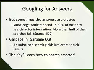 Googling for Answers
• But sometimes the answers are elusive
  – Knowledge workers spend 15-30% of their day
    searching for information. More than half of their
    searches fail. (Source: IDC)
• Garbage In, Garbage Out
  – An unfocused search yields irrelevant search
    results
• The Key? Learn how to search smarter!
 