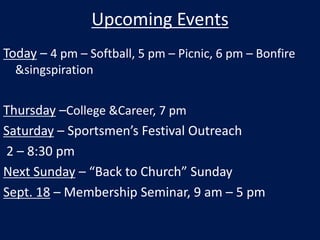 Upcoming Events Today – 4 pm – Softball, 5 pm – Picnic, 6 pm – Bonfire & singspiration Thursday –College & Career, 7 pm Saturday – Sportsmen’s Festival Outreach  2 – 8:30 pm Next Sunday – “Back to Church” Sunday Sept. 18 – Membership Seminar, 9 am – 5 pm 