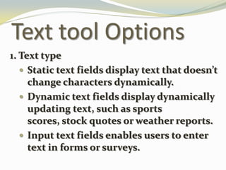 Text tool Options1. Text typeStatic text fields display text that doesn’t change characters dynamically.Dynamic text fields display dynamically updating text, such as sports scores, stock quotes or weather reports.Input text fields enables users to enter text in forms or surveys.