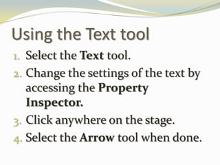 Using the Text toolSelect the Text tool.Change the settings of the text by accessing the Property Inspector.Click anywhere on the stage.Select the Arrow tool when done.