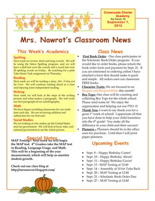 Crossroads Charter
                                                                                      Academy
                                                                                    Big Rapids, MI
                                                                                 September 7,
                                                                                     2012




       Mrs. Nawrot’s Classroom News
    This Week’s Academics                                                 Class News
 Spelling                                                     First Book Order- Our class participates in
 Next week we review short and long vowels. We will           the Scholastic Book Order program. If you
 be using the Sitton Spelling program, and we will            would like to order books, please return the
 have a skill test over the vowels and a word test over       book order form and payment by Sept. 21. If
 20 spelling words on Friday. Be watching for a pink          you are interested in ordering online I have
 Take Home Task assignment on Thursday.
                                                              attached a form that should make it quick
 Reading                                                      and simple. All orders earn our classroom
 Next week we will be reading a story, Mrs. Frisby and
 the Crow. We will continue reading aloud as a class
                                                              FREE books.
 and enjoying some independent reading.                      Character Traits- We are focused in on
 Writing                                                      Respect and Responsibility this month!
 Next week we will look at the steps of the writing          Box Tops- Our class will be counting and
 process and what makes a paragraph. We will write            collecting Box Tops for the whole school.
 our first paragraph of our autobiography.                    Please send some in! We enjoy the
 Math                                                         organization and helping out our PTO. 
 We have begun switching classrooms for our math             Thank You- I want to say thank you for a
 time each day. We are reviewing addition and
                                                              great 1st week of school! I appreciate all that
 subtraction for our first unit.
                                                              you have done to help your child transition
 Social Studies
                                                              into the 4th grade! You make all the
 We are looking at who makes up the United States
 and our government. We will look at local, state, and        difference to your child and their success!
 national government to see the whole picture.               Planners – Planners should be in the office
                                                              soon for purchase. Until then I will print
            Special Notes
MAP Testing – Next week we will begin
                                                              paper planners.

the MAP test. 4th Graders take the MAP test                           Upcoming Events
in Reading, Language Usage, and Math.
This will be a beginning of the year                          •   Sept. 8 – Happy Birthday Carter!
measurement, which will help us monitor
                                                              •   Sept. 10 – Happy Birthday Alexis!
student growth.
                                                              •   Sept. 11 – Happy Birthday Gavin!
Check out our class blog at                                   •   Sept. 13 - MAP Testing at 12:40
http://mrsnawrot.blogspot.com/                                •   Sept. 14 – Assembly at 10 for Tuba Bach
                                                              •   Sept. 20 – MAP Testing at 12:40
                                                              •   Sept. 21 – Scholastic Book Order Due
                                                              •   Sept. 27 – MAP Testing at 12:40
 