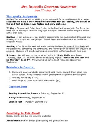 Mrs. Roussell’s Classroom Newsletter
                               Sept. 7th – Sept. 10th

This Week’s Assignments
Math – This week we will be working some more with factors and going a little deeper.
Students will have a short multiplication timed test on Tuesday, and an End of
the Unit Test on Friday over factors and story problems.

Writing – Students will finish their “Listen to the Rain” writing project. Our focus this
week will be looking at beautiful language, writing to describe, and writing that shows
rather than tells.

Spelling – I am looking over our spelling assessments the students took this week and
working on putting them into groups. We will begin whole class sorts within the next
couple of weeks.

Reading – Our focus this week will while reading the book Because of Winn Dixie will
be questioning, comparing and contrasting, and learning how to discuss our thoughts as
a group. Students will also be working on responding to their reading in their logs.

Science - We will wrap up our rocks and soil unit. Study Guide went home
Thursday, Sept. 2nd. Students should be studying nightly. Rocks and Soil Test will
be Thursday, Sept. 9th. We will wrap up our soil unit with a soil speaker on
Wednesday.

Reminders to Parents
   1. Check and sign your child’s assignment book nightly and ask them about their
      day at school. Many students are not getting their assignment books signed.
   2. Tuesday will be day 2 (Art).
   3. Don’t forget to order your child’s class t-shirt ($7).


   Important Dates

  Reading Around the Square – Saturday, September 11

  Mid-Quarter – Friday, September 17

  Science Test – Thursday, September 9




Something to Talk About!
Special thanks are due the following students:

Ashley McCulloch for always participating and giving it her all!
 