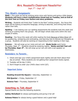 Mrs. Roussell’s Classroom Newsletter
                               Sept. 7th – Sept. 10th

This Week’s Assignments
Math – This week we will be working some more with factors and going a little deeper.
Students will have a short multiplication timed test on Tuesday, and an End of
the Unit Test on Friday over factors and story problems.

Writing – Students will finish their “Listen to the Rain” writing project. Our focus this
week will be looking at beautiful language, writing to describe, and writing that shows
rather than tells.

Spelling – I am looking over our spelling assessments the students took this week and
working on putting them into groups. We will begin whole class sorts within the next
couple of weeks.

Reading – Our focus this week will while reading the book Because of Winn Dixie will
be questioning, comparing and contrasting, and learning how to discuss our thoughts as
a group. Students will also be working on responding to their reading in their logs.

Science - We will wrap up our rocks and soil unit. Study Guide went home
Thursday, Sept. 2nd. Students should be studying nightly. Rocks and Soil Test will
be Thursday, Sept. 9th. We will wrap up our soil unit with a soil speaker on
Wednesday.

Reminders to Parents
   1. Check and sign your child’s assignment book nightly and ask them about their
      day at school. Many students are not getting their assignment books signed.
   2. Tuesday will be day 2 (Art).
   3. Don’t forget to order your child’s class t-shirt ($7).


   Important Dates

  Reading Around the Square – Saturday, September 11

  Mid-Quarter – Friday, September 17

  Science Test – Thursday, September 9



Something to Talk About!
Special thanks are due the following students:

Ashley McCulloch for always participating and giving it her all!

Kaleesa Peters for always being a good listener and a good help!
 