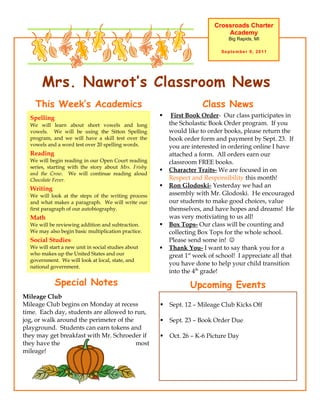 Crossroads Charter
                                                                               Academy
                                                                                Big Rapids, MI

                                                                             September 9, 2011




       Mrs. Nawrot’s Classroom News
    This Week’s Academics                                             Class News
  Spelling                                                First Book Order- Our class participates in
  We will learn about short vowels and long               the Scholastic Book Order program. If you
  vowels. We will be using the Sitton Spelling            would like to order books, please return the
  program, and we will have a skill test over the         book order form and payment by Sept. 23. If
  vowels and a word test over 20 spelling words.          you are interested in ordering online I have
  Reading                                                 attached a form. All orders earn our
  We will begin reading in our Open Court reading         classroom FREE books.
  series, starting with the story about Mrs. Frisby
                                                         Character Traits- We are focused in on
  and the Crow. We will continue reading aloud
  Chocolate Fever.                                        Respect and Responsibility this month!
                                                         Ron Glodoski- Yesterday we had an
  Writing
  We will look at the steps of the writing process        assembly with Mr. Glodoski. He encouraged
  and what makes a paragraph. We will write our           our students to make good choices, value
  first paragraph of our autobiography.                   themselves, and have hopes and dreams! He
  Math                                                    was very motiviating to us all!
  We will be reviewing addition and subtraction.         Box Tops- Our class will be counting and
  We may also begin basic multiplication practice.        collecting Box Tops for the whole school.
  Social Studies                                          Please send some in! 
  We will start a new unit in social studies about       Thank You- I want to say thank you for a
  who makes up the United States and our                  great 1st week of school! I appreciate all that
  government. We will look at local, state, and
  national government.
                                                          you have done to help your child transition
                                                          into the 4th grade!
             Special Notes                                       Upcoming Events
Mileage Club
Mileage Club begins on Monday at recess                  Sept. 12 – Mileage Club Kicks Off
time. Each day, students are allowed to run,
jog, or walk around the perimeter of the                 Sept. 23 – Book Order Due
playground. Students can earn tokens and
they may get breakfast with Mr. Schroeder if             Oct. 26 – K-6 Picture Day
they have the                            most
mileage!
 
