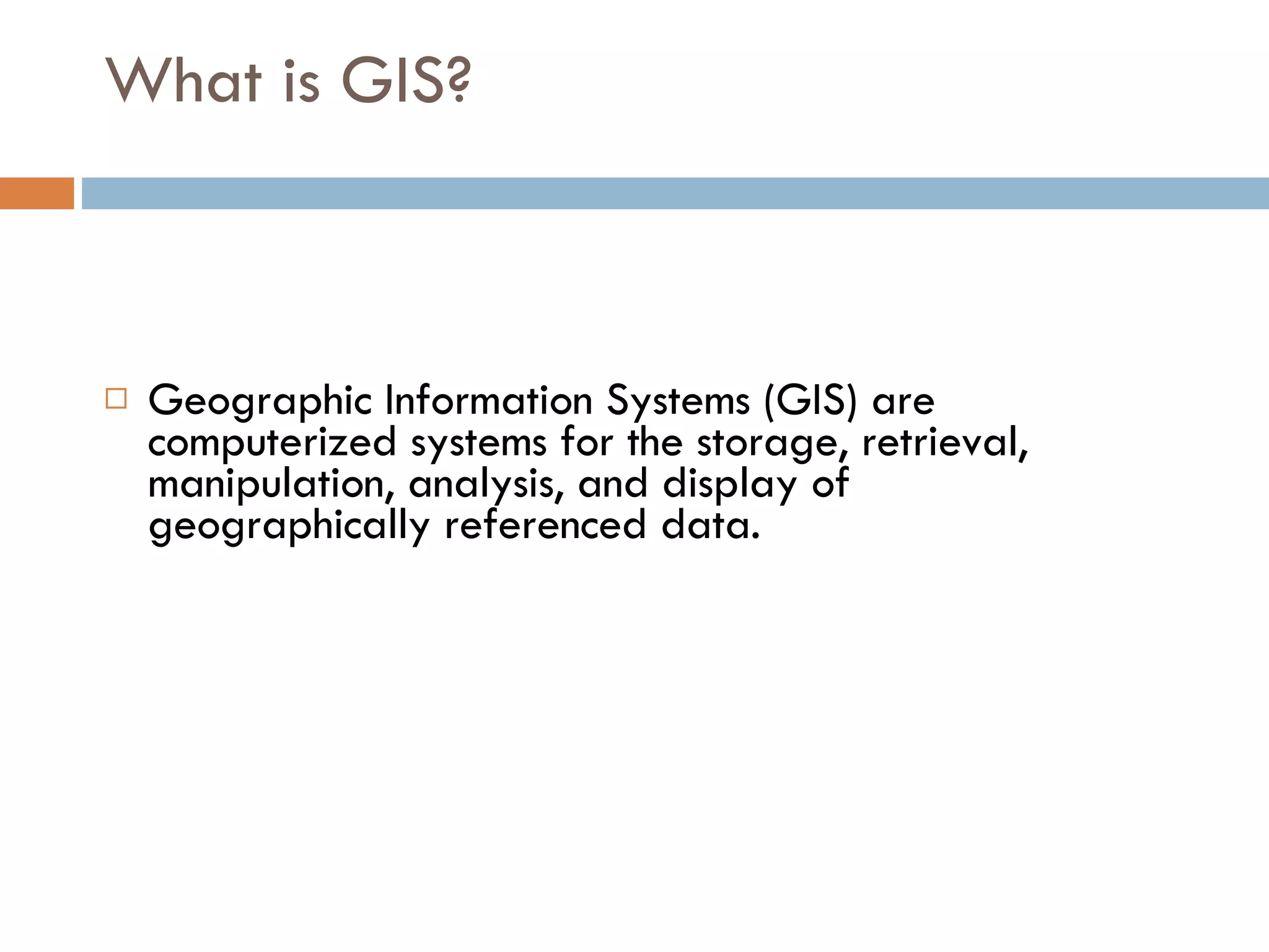 What is GIS? Geographic Information Systems (GIS) are computerized systems for the storage, retrieval, manipulation, analysis, and display of geographically referenced data.  