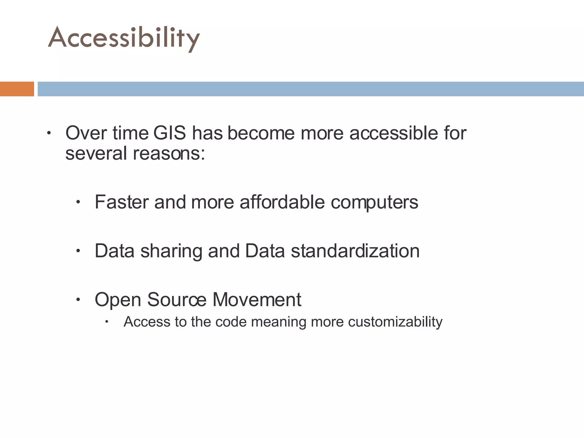 Accessibility Over time GIS has become more accessible for several reasons: Faster and more affordable computers Data sharing and Data standardization Open Source Movement Access to the code meaning more customizability 