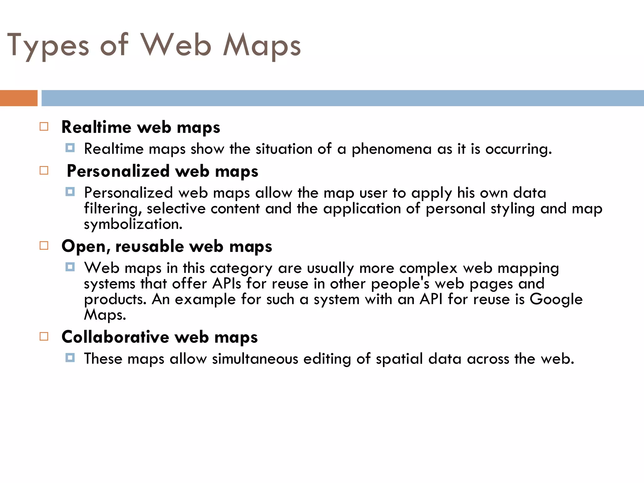 Realtime web maps Realtime maps show the situation of a phenomena as it is occurring. Personalized web maps Personalized web maps allow the map user to apply his own data filtering, selective content and the application of personal styling and map symbolization.  Open, reusable web maps Web maps in this category are usually more complex web mapping systems that offer APIs for reuse in other people's web pages and products. An example for such a system with an API for reuse is Google Maps. Collaborative web maps These maps allow simultaneous editing of spatial data across the web. Types of Web Maps 