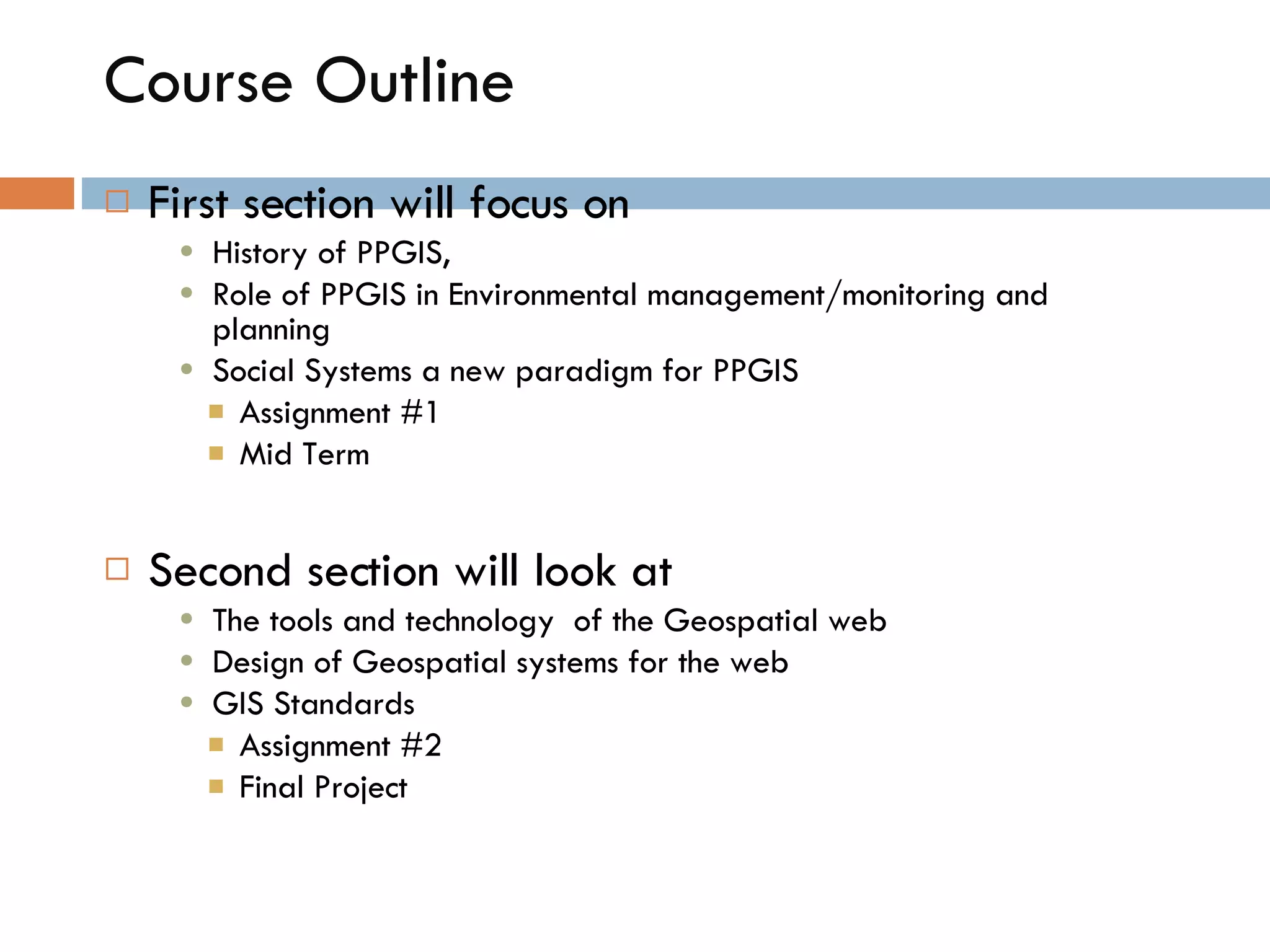 Course Outline First section will focus on  History of PPGIS,  Role of PPGIS in Environmental management/monitoring and planning Social Systems a new paradigm for PPGIS Assignment #1 Mid Term Second section will look at  The tools and technology  of the Geospatial web Design of Geospatial systems for the web GIS Standards Assignment #2  Final Project 
