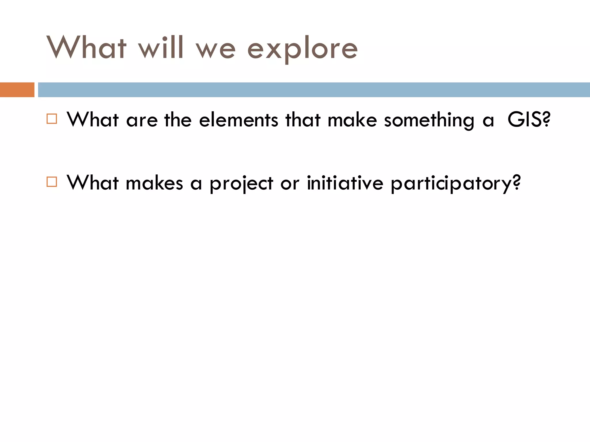 What will we explore What are the elements that make something a  GIS? What makes a project or initiative participatory? 