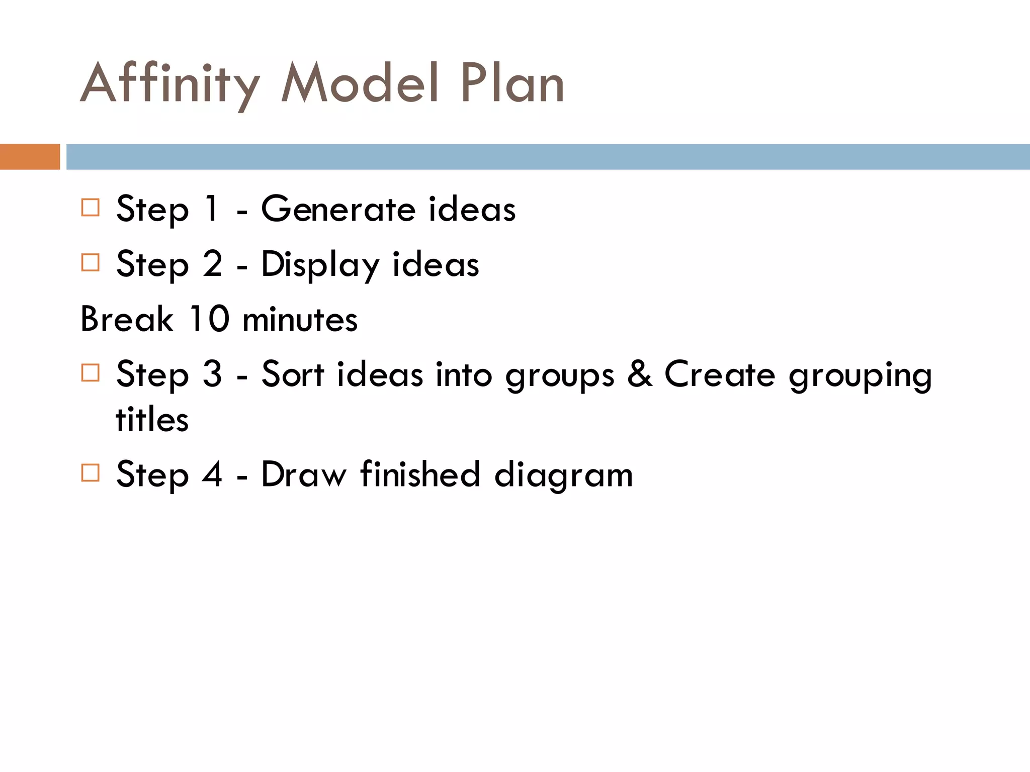 Affinity Model Plan Step 1 - Generate ideas Step 2 - Display ideas Break 10 minutes Step 3 - Sort ideas into groups & Create grouping titles Step 4 - Draw finished diagram 