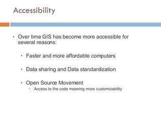 Accessibility Over time GIS has become more accessible for several reasons: Faster and more affordable computers Data sharing and Data standardization Open Source Movement Access to the code meaning more customizability 