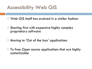Accessibility Web GIS Web GIS itself has evolved in a similar fashion  Starting first with expensive highly complex proprietary software  Moving to ‘Out of the box’ applications  To free Open source applications that are highly customizable 