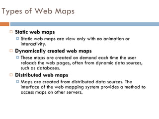 Static web maps Static web maps are view only with no animation or interactivity. Dynamically created web maps These maps are created on demand each time the user reloads the web pages, often from dynamic data sources, such as databases.  Distributed web maps Maps are created from distributed data sources. The interface of the web mapping system provides a method to access maps on other servers.  Types of Web Maps 