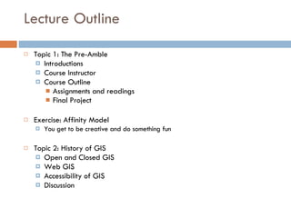 Lecture Outline Topic 1: The Pre-Amble  Introductions Course Instructor Course Outline Assignments and readings Final Project Exercise: Affinity Model  You get to be creative and do something fun Topic 2: History of GIS Open and Closed GIS Web GIS Accessibility of GIS Discussion 