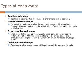 Realtime web maps Realtime maps show the situation of a phenomena as it is occurring. Personalized web maps Personalized web maps allow the map user to apply his own data filtering, selective content and the application of personal styling and map symbolization.  Open, reusable web maps Web maps in this category are usually more complex web mapping systems that offer APIs for reuse in other people's web pages and products. An example for such a system with an API for reuse is Google Maps. Collaborative web maps These maps allow simultaneous editing of spatial data across the web. Types of Web Maps 