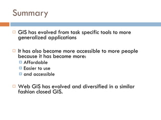 Summary GIS has evolved from task specific tools to more generalized applications It has also become more accessible to more people because it has become more: Affordable Easier to use and accessible Web GIS has evolved and diversified in a similar fashion closed GIS. 