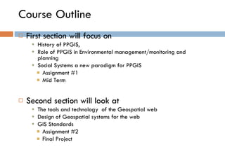 Course Outline First section will focus on  History of PPGIS,  Role of PPGIS in Environmental management/monitoring and planning Social Systems a new paradigm for PPGIS Assignment #1 Mid Term Second section will look at  The tools and technology  of the Geospatial web Design of Geospatial systems for the web GIS Standards Assignment #2  Final Project 