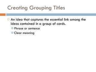 Creating Grouping Titles An idea that captures the essential link among the ideas contained in a group of cards. Phrase or sentence Clear meaning 
