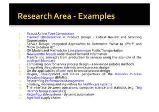 1.  Robust	
  Airline	
  Fleet	
  Composition	
  
2.  Planned	
   Obsolescence	
   in	
   Product	
   Design	
   -­‐	
   Critical	
   Review	
   and	
   Servicing	
  
Opportunities	
  
3.  Service	
   Design:	
   Integrated	
   Approaches	
   to	
   Determine	
   “What	
   to	
   oﬀer?”	
   and	
  
“How	
  to	
  deliver	
  it?”	
  
4.  OR	
  Models	
  and	
  Methods	
  for	
  Line	
  planning	
  in	
  Public	
  Transportation	
  
5.  Newsvendor	
  Models	
  under	
  Biased	
  Demand	
  Information	
  
6.  Transferring	
   concepts	
   from	
   production	
   to	
   services	
   using	
   the	
   example	
   of	
   the	
  
push-­‐pull	
  boundary	
  
7.  Comparing	
  tools	
  for	
  service	
  process	
  design	
  –	
  a	
  review	
  on	
  suitable	
  methods	
  
8.  Integrating	
  the	
  customer	
  side	
  into	
  service	
  process	
  design	
  
9.  On	
  the	
  applicability	
  of	
  petri	
  nets	
  to	
  service	
  process	
  design	
  
10.  Origins,	
   development	
   and	
   future	
   perspectives	
   of	
   the	
   Business	
   Process	
  
Modeling	
  Notation	
  (BPMN)	
  
11.  Reinventing	
  Performance	
  Management	
  
12.  Strategy,	
  modeling	
  and	
  algorithms	
  for	
  health-­‐care	
  systems	
  
13.  The	
   interface	
   between	
   operations,	
   computer	
   science	
   and	
   statistics	
   (e.g.	
   "big	
  
data"	
  or	
  business	
  analytics)	
  
14.  Reconﬁgurable	
  systems	
  -­‐	
  dynamic	
  automation	
  
15.  Agri	
  food	
  supply	
  chains	
  
 