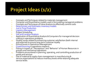 1.  Concepts	
  and	
  Techniques	
  related	
  to	
  materials	
  management	
  
2.  Computer	
  and	
  Quantitative	
  models	
  used	
  in	
  formulating	
  managerial	
  problems	
  
3.  Concepts	
  and	
  Techniques	
  of	
  Value	
  Analysis	
  to	
  eﬀectively	
  control	
  costs	
  
4.  Deterministic	
  and	
  Stochastic	
  inventory	
  models	
  
5.  Just	
  In	
  Time	
  Production	
  
6.  Logistics	
  Management	
  
7.  Project	
  Scheduling	
  
8.  Site	
  and	
  Location	
  Analysis	
  
9.  Application	
  of	
  Quantitative	
  Analysis	
  &	
  Computers	
  for	
  managerial	
  decision	
  
making	
  in	
  operations	
  problems	
  
10.  Quality	
  issues	
  related	
  to	
  enhancing	
  customer	
  satisfaction	
  (both	
  internal	
  
and	
  external)	
  to	
  ensure	
  long-­‐term	
  customer	
  loyalty	
  
11.  Ethical	
  Issues	
  in	
  Operations	
  Management	
  
12.  Crowd	
  Sourcing	
  in	
  operations	
  research	
  
13.  Fitting	
  in	
  impact	
  of	
  :"Perceptions"	
  and	
  "Behavior"	
  of	
  Human	
  Resources	
  in	
  
process	
  and	
  mechanical	
  operations	
  
14.  Problems	
  encountered	
  in	
  planning,	
  operating,	
  and	
  controlling	
  production	
  of	
  
goods	
  and	
  services	
  
15.  Use	
  of	
  material	
  &	
  supply	
  chain	
  management	
  in	
  manufacturing	
  &	
  
service	
  organizations	
  to	
  reduce	
  inventory	
  levels	
  while	
  retaining	
  adequate	
  
service	
  levels	
  
 
