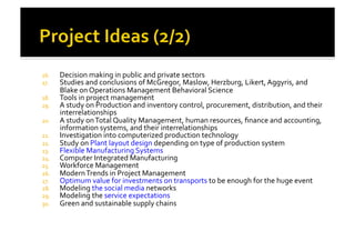 16.  Decision	
  making	
  in	
  public	
  and	
  private	
  sectors	
  
17.  Studies	
  and	
  conclusions	
  of	
  McGregor,	
  Maslow,	
  Herzburg,	
  Likert,	
  Aggyris,	
  and	
  
Blake	
  on	
  Operations	
  Management	
  Behavioral	
  Science	
  
18.  Tools	
  in	
  project	
  management	
  
19.  A	
  study	
  on	
  Production	
  and	
  inventory	
  control,	
  procurement,	
  distribution,	
  and	
  their	
  
interrelationships	
  
20.  A	
  study	
  on	
  Total	
  Quality	
  Management,	
  human	
  resources,	
  ﬁnance	
  and	
  accounting,	
  
information	
  systems,	
  and	
  their	
  interrelationships	
  
21.  Investigation	
  into	
  computerized	
  production	
  technology	
  
22.  Study	
  on	
  Plant	
  layout	
  design	
  depending	
  on	
  type	
  of	
  production	
  system	
  
23.  Flexible	
  Manufacturing	
  Systems	
  
24.  Computer	
  Integrated	
  Manufacturing	
  
25.  Workforce	
  Management	
  
26.  Modern	
  Trends	
  in	
  Project	
  Management	
  
27.  Optimum	
  value	
  for	
  investments	
  on	
  transports	
  to	
  be	
  enough	
  for	
  the	
  huge	
  event	
  
28.  Modeling	
  the	
  social	
  media	
  networks	
  
29.  Modeling	
  the	
  service	
  expectations	
  	
  
30.  Green	
  and	
  sustainable	
  supply	
  chains	
  
 