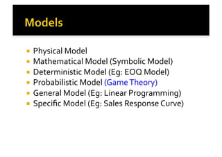 !  Physical	
  Model	
  
!  Mathematical	
  Model	
  (Symbolic	
  Model)	
  
!  Deterministic	
  Model	
  (Eg:	
  EOQ	
  Model)	
  
!  Probabilistic	
  Model	
  (Game	
  Theory)	
  
!  General	
  Model	
  (Eg:	
  Linear	
  Programming)	
  
!  Speciﬁc	
  Model	
  (Eg:	
  Sales	
  Response	
  Curve)	
  
 