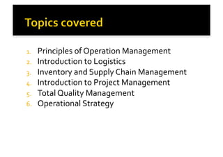 1.  Principles	
  of	
  Operation	
  Management	
  
2.  Introduction	
  to	
  Logistics	
  
3.  Inventory	
  and	
  Supply	
  Chain	
  Management	
  
4.  Introduction	
  to	
  Project	
  Management	
  
5.  Total	
  Quality	
  Management	
  
6.  Operational	
  Strategy	
  	
  
 