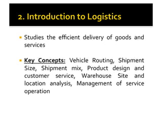 !  Studies	
   the	
   eﬃcient	
   delivery	
   of	
   goods	
   and	
  
services	
  
!  Key	
   Concepts:	
   Vehicle	
   Routing,	
   Shipment	
  
Size,	
   Shipment	
   mix,	
   Product	
   design	
   and	
  
customer	
   service,	
   Warehouse	
   Site	
   and	
  
location	
   analysis,	
   Management	
   of	
   service	
  
operation	
  
 
