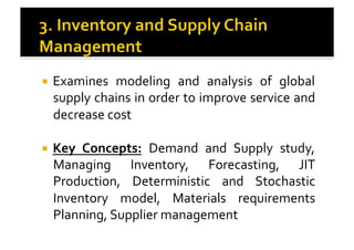 !  Examines	
   modeling	
   and	
   analysis	
   of	
   global	
  
supply	
  chains	
  in	
  order	
  to	
  improve	
  service	
  and	
  
decrease	
  cost	
  
!  Key	
   Concepts:	
   Demand	
   and	
   Supply	
   study,	
  
Managing	
   Inventory,	
   Forecasting,	
   JIT	
  
Production,	
   Deterministic	
   and	
   Stochastic	
  
Inventory	
   model,	
   Materials	
   requirements	
  
Planning,	
  Supplier	
  management	
  
 