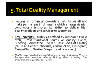 !  Focuses	
   on	
   organization-­‐wide	
   eﬀorts	
   to	
   install	
   and	
  
make	
  permanent	
  in	
  climate	
  in	
  which	
  an	
  organization	
  
continuously	
   improves	
   its	
   ability	
   to	
   deliver	
   high	
  
quality	
  products	
  and	
  services	
  to	
  customers	
  
!  Key	
  Concepts:	
  Quality	
  as	
  deﬁned	
  by	
  customer,	
  PDCA	
  
cycle,	
   Cross	
   functional	
   teams	
   or	
   quality	
   circles,	
  
Steering	
   Committee,	
   	
   Seven	
   Basic	
   Tools	
   of	
   Quality	
  
(cause	
  and	
  eﬀect,	
  checklist,	
  control	
  chart,	
  Histogram,	
  
Pareto	
  Chart,	
  Scatter	
  Diagram	
  and	
  ﬂow	
  chart)	
  
!  TQM	
  has	
  been	
  overshadowed	
  by	
  ISO	
  9000,	
  Lean	
  manufacturing	
  (7	
  Wastes	
  –	
  
Transportation,	
   Inventory,	
   Motion,	
   Waiting,	
   Over	
   processing,	
   Over	
  
production	
  and	
  Defects)	
  and	
  Six	
  Sigma	
  
 