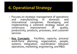 !  Focuses	
  on	
  strategic	
  management	
  of	
  operations	
  
and	
   manufacturing	
   in	
   domestic	
   and	
  
international	
   companies.	
   Developing	
   and	
  
implementing	
   a	
   coherent	
   strategy	
   based	
   on	
  
continuous	
   improvement	
   of	
   quality,	
  
productivity,	
  products,	
  processes,	
  and	
  customer	
  
services.	
  	
  
!  Key	
   Concepts:	
   .	
   Facilities,	
   capacity,	
   process/
work-­‐force	
   planning,	
   organization,	
   people,	
  
systems	
   integration,	
   coordination	
   between	
  
operations,	
  marketing,	
  engineering,	
  and	
  R&D.	
  
 