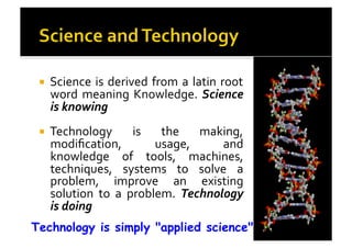 !  Science	
  is	
  derived	
  from	
  a	
  latin	
  root	
  
word	
  meaning	
  Knowledge.	
  Science	
  
is	
  knowing	
  
!  Technology	
   is	
   the	
   making,	
  
modiﬁcation,	
   usage,	
   and	
  
knowledge	
   of	
   tools,	
   machines,	
  
techniques,	
   systems	
   to	
   solve	
   a	
  
problem,	
   improve	
   an	
   existing	
  
solution	
   to	
   a	
   problem.	
   Technology	
  
is	
  doing	
  
Technology is simply "applied science"
 