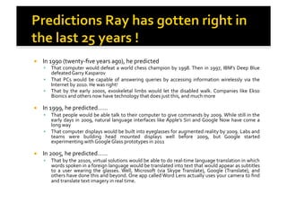 !  In	
  1990	
  (twenty-­‐ﬁve	
  years	
  ago),	
  he	
  predicted	
  
!  That	
  computer	
  would	
  defeat	
  a	
  world	
  chess	
  champion	
  by	
  1998.	
  Then	
  in	
  1997,	
  IBM’s	
  Deep	
  Blue	
  
defeated	
  Garry	
  Kasparov	
  
!  That	
   PCs	
   would	
   be	
   capable	
   of	
   answering	
   queries	
   by	
   accessing	
   information	
   wirelessly	
   via	
   the	
  
Internet	
  by	
  2010.	
  He	
  was	
  right!	
  
!  That	
  by	
  the	
  early	
  2000s,	
  exoskeletal	
  limbs	
  would	
  let	
  the	
  disabled	
  walk.	
  Companies	
  like	
  Ekso	
  
Bionics	
  and	
  others	
  now	
  have	
  technology	
  that	
  does	
  just	
  this,	
  and	
  much	
  more	
  
!  In	
  1999,	
  he	
  predicted……	
  	
  
!  That	
  people	
  would	
  be	
  able	
  talk	
  to	
  their	
  computer	
  to	
  give	
  commands	
  by	
  2009.	
  While	
  still	
  in	
  the	
  
early	
  days	
  in	
  2009,	
  natural	
  language	
  interfaces	
  like	
  Apple’s	
  Siri	
  and	
  Google	
  Now	
  have	
  come	
  a	
  
long	
  way	
  
!  That	
  computer	
  displays	
  would	
  be	
  built	
  into	
  eyeglasses	
  for	
  augmented	
  reality	
  by	
  2009.	
  Labs	
  and	
  
teams	
   were	
   building	
   head	
   mounted	
   displays	
   well	
   before	
   2009,	
   but	
   Google	
   started	
  
experimenting	
  with	
  Google	
  Glass	
  prototypes	
  in	
  2011	
  
!  In	
  2005,	
  he	
  predicted……	
  	
  
!  That	
  by	
  the	
  2010s,	
  virtual	
  solutions	
  would	
  be	
  able	
  to	
  do	
  real-­‐time	
  language	
  translation	
  in	
  which	
  
words	
  spoken	
  in	
  a	
  foreign	
  language	
  would	
  be	
  translated	
  into	
  text	
  that	
  would	
  appear	
  as	
  subtitles	
  
to	
   a	
   user	
   wearing	
   the	
   glasses.	
  Well,	
   Microsoft	
   (via	
   Skype	
  Translate),	
  Google	
   (Translate),	
   and	
  
others	
  have	
  done	
  this	
  and	
  beyond.	
  One	
  app	
  called	
  Word	
  Lens	
  actually	
  uses	
  your	
  camera	
  to	
  ﬁnd	
  
and	
  translate	
  text	
  imagery	
  in	
  real	
  time.	
  
 