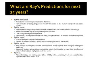 !  By	
  the	
  late	
  2010s	
  
!  Glasses	
  will	
  beam	
  images	
  directly	
  onto	
  the	
  retina.	
  
!  Ten	
   terabytes	
   of	
   computing	
   power	
   (roughly	
   the	
   same	
   as	
   the	
   human	
   brain)	
   will	
   cost	
   about	
  
$1,000.	
  
!  By	
  the	
  2020s	
  
!  Most	
  diseases	
  will	
  go	
  away	
  as	
  nanobots	
  become	
  smarter	
  than	
  current	
  medical	
  technology	
  
!  Normal	
  human	
  eating	
  can	
  be	
  replaced	
  by	
  nanosystems	
  
!  The	
  Turing	
  test	
  begins	
  to	
  be	
  passable	
  
!  Self-­‐driving	
  cars	
  begin	
  to	
  take	
  over	
  the	
  roads,	
  and	
  people	
  won’t	
  be	
  allowed	
  to	
  drive	
  on	
  highways	
  
!  By	
  the	
  2030s	
  
!  Virtual	
  reality	
  will	
  begin	
  to	
  feel	
  100%	
  real	
  
!  We	
  will	
  be	
  able	
  to	
  upload	
  our	
  mind/consciousness	
  by	
  the	
  end	
  of	
  the	
  decade	
  
!  By	
  the	
  2040s	
  
!  Non-­‐biological	
   intelligence	
   will	
   be	
   a	
   billion	
   times	
   more	
   capable	
   than	
   biological	
   intelligence	
  
(a.k.a.	
  us)	
  
!  Nanotech	
  foglets	
  (self-­‐reconﬁguring	
  modular	
  robotics)	
  will	
  be	
  able	
  to	
  make	
  food	
  out	
  of	
  thin	
  air	
  
and	
  create	
  any	
  object	
  in	
  physical	
  world	
  at	
  a	
  whim	
  
!  By	
  2045	
  
!  We	
   will	
   multiply	
   our	
   intelligence	
   a	
   billion	
   fold	
   by	
   linking	
   wirelessly	
   from	
   our	
   neocortex	
   to	
   a	
  
synthetic	
  neocortex	
  in	
  the	
  cloud.	
  
 