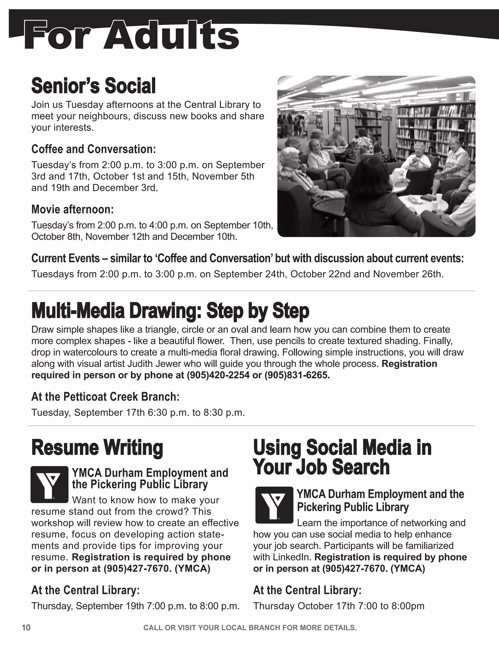10 CALL OR VISIT YOUR LOCAL BRANCH FOR MORE DETAILS.
Senior’s Social
Join us Tuesday afternoons at the Central Library to
meet your neighbours, discuss new books and share
your interests.
Coffee and Conversation:
Tuesday’s from 2:00 p.m. to 3:00 p.m. on September
3rd and 17th, October 1st and 15th, November 5th
and 19th and December 3rd.
Movie afternoon:
Tuesday’s from 2:00 p.m. to 4:00 p.m. on September 10th,
October 8th, November 12th and December 10th.
Current Events – similar to ‘Coffee and Conversation’but with discussion about current events:
Tuesdays from 2:00 p.m. to 3:00 p.m. on September 24th, October 22nd and November 26th.
Multi-Media Drawing: Step by Step
Draw simple shapes like a triangle, circle or an oval and learn how you can combine them to create
more complex shapes - like a beautiful flower. Then, use pencils to create textured shading. Finally,
drop in watercolours to create a multi-media floral drawing. Following simple instructions, you will draw
along with visual artist Judith Jewer who will guide you through the whole process. Registration
required in person or by phone at (905)420-2254 or (905)831-6265.
At the Petticoat Creek Branch:
Tuesday, October 15th 6:30 p.m. to 8:30 p.m.
Resume Writing
YMCA Durham Employment and
the Pickering Public Library
Want to know how to make your
resume stand out from the crowd? This
workshop will review how to create an effective
resume, focus on developing action state-
ments and provide tips for improving your
resume. Registration is required by phone
or in person at (905)427-7670. (YMCA)
At the Central Library:
Thursday, September 19th 7:00 p.m. to 8:00 p.m.
Using Social Media in
Your Job Search
YMCA Durham Employment and the
Pickering Public Library
Learn the importance of networking and
how you can use social media to help enhance
your job search. Participants will be familiarized
with LinkedIn. Registration is required by phone
or in person at (905)427-7670. (YMCA)
At the Central Library:
Thursday October 17th 7:00 to 8:00pm
For Adults
 
