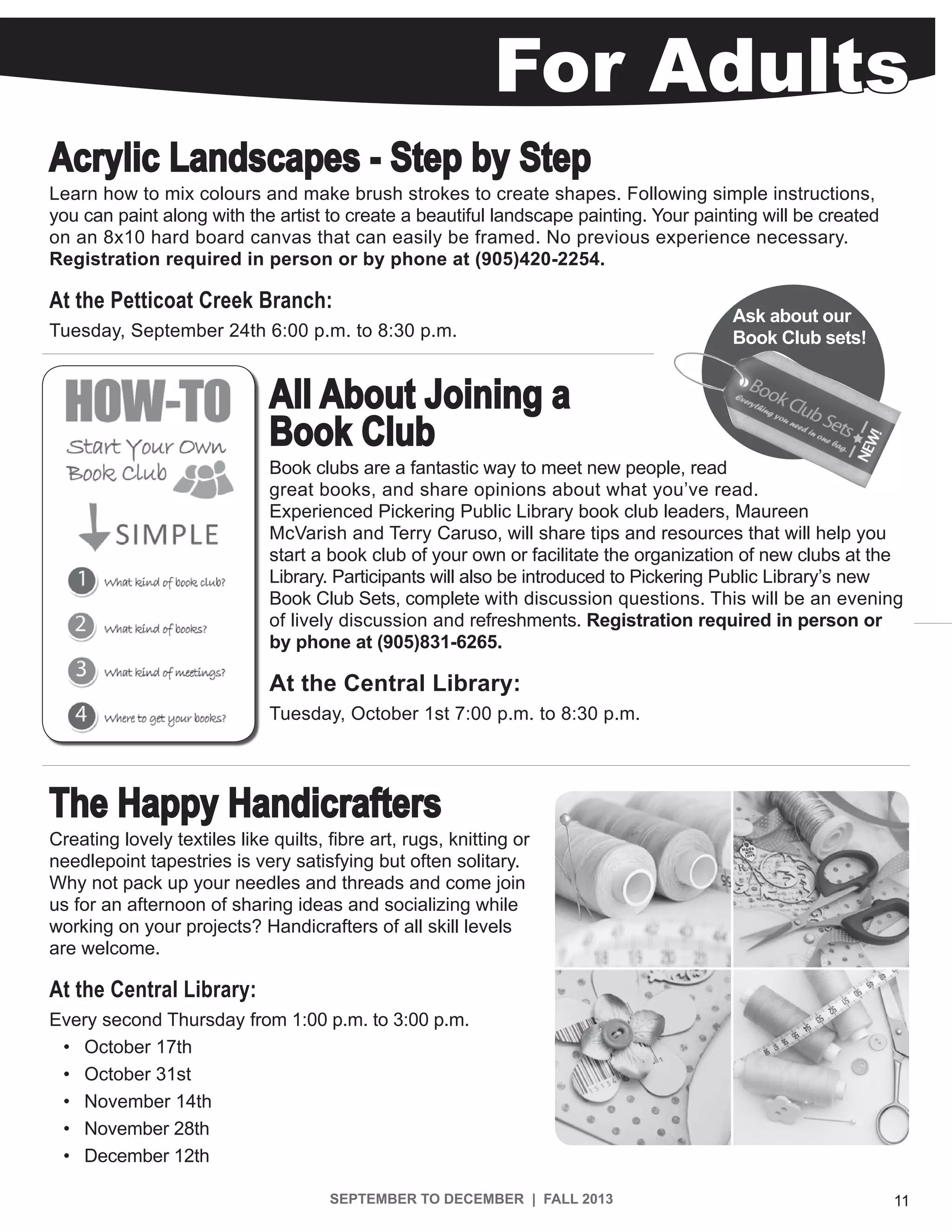 SEPTEMBER TO DECEMBER | FALL 2013 11
For Adults
All About Joining a
Book Club
Book clubs are a fantastic way to meet new people, read
great books, and share opinions about what you’ve read.
Experienced Pickering Public Library book club leaders, Maureen
McVarish and Terry Caruso, will share tips and resources that will help you
start a book club of your own or facilitate the organization of new clubs at the
Library. Participants will also be introduced to Pickering Public Library’s new
Book Club Sets, complete with discussion questions. This will be an evening
of lively discussion and refreshments. Registration required in person or
by phone at (905)831-6265.
At the Central Library:
Tuesday, October 1st 7:00 p.m. to 8:30 p.m.
Acrylic Landscapes - Step by Step
Learn how to mix colours and make brush strokes to create shapes. Following simple instructions,
you can paint along with the artist to create a beautiful landscape painting. Your painting will be created
on an 8x10 hard board canvas that can easily be framed. No previous experience necessary.
Registration required in person or by phone at (905)420-2254.
At the Petticoat Creek Branch:
Tuesday, September 24th 6:00 p.m. to 8:30 p.m.
Ask about our
Book Club sets!
The Happy Handicrafters
Creating lovely textiles like quilts, fibre art, rugs, knitting or
needlepoint tapestries is very satisfying but often solitary.
Why not pack up your needles and threads and come join
us for an afternoon of sharing ideas and socializing while
working on your projects? Handicrafters of all skill levels
are welcome.
At the Central Library:
Every second Thursday from 1:00 p.m. to 3:00 p.m.
•	 October 17th
•	 October 31st
•	 November 14th
•	 November 28th
•	 December 12th
 