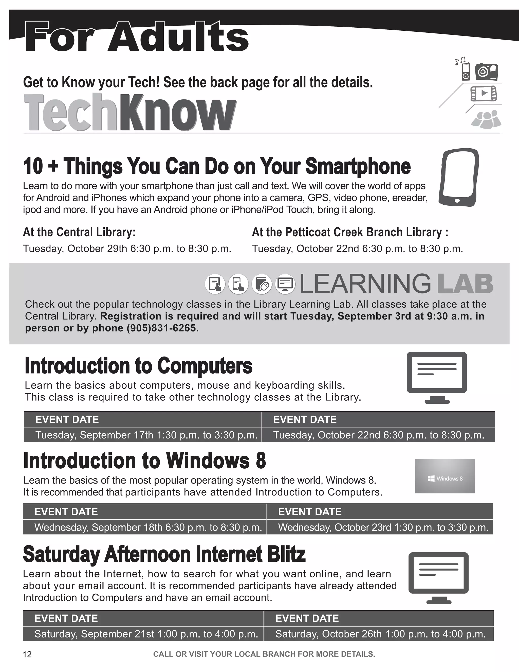 12 CALL OR VISIT YOUR LOCAL BRANCH FOR MORE DETAILS.
For Adults
LEARNINGLAB
Check out the popular technology classes in the Library Learning Lab. All classes take place at the
Central Library. Registration is required and will start Tuesday, September 3rd at 9:30 a.m. in
person or by phone (905)831-6265.
Introduction to Windows 8
Learn the basics of the most popular operating system in the world, Windows 8.
It is recommended that participants have attended Introduction to Computers.
EVENT DATE EVENT DATE
Wednesday, September 18th 6:30 p.m. to 8:30 p.m. Wednesday, October 23rd 1:30 p.m. to 3:30 p.m.
Introduction to Computers
Learn the basics about computers, mouse and keyboarding skills.
This class is required to take other technology classes at the Library.
EVENT DATE EVENT DATE
Tuesday, September 17th 1:30 p.m. to 3:30 p.m. Tuesday, October 22nd 6:30 p.m. to 8:30 p.m.
Saturday Afternoon Internet Blitz
Learn about the Internet, how to search for what you want online, and learn
about your email account. It is recommended participants have already attended
Introduction to Computers and have an email account.
EVENT DATE EVENT DATE
Saturday, September 21st 1:00 p.m. to 4:00 p.m. Saturday, October 26th 1:00 p.m. to 4:00 p.m.
At the Petticoat Creek Branch Library :
Tuesday, October 22nd 6:30 p.m. to 8:30 p.m.
10 + Things You Can Do on Your Smartphone
Learn to do more with your smartphone than just call and text. We will cover the world of apps
for Android and iPhones which expand your phone into a camera, GPS, video phone, ereader,
ipod and more. If you have an Android phone or iPhone/iPod Touch, bring it along.
At the Central Library:
Tuesday, October 29th 6:30 p.m. to 8:30 p.m.
TechKnowTechKnow
Get to Know your Tech! See the back page for all the details.
 