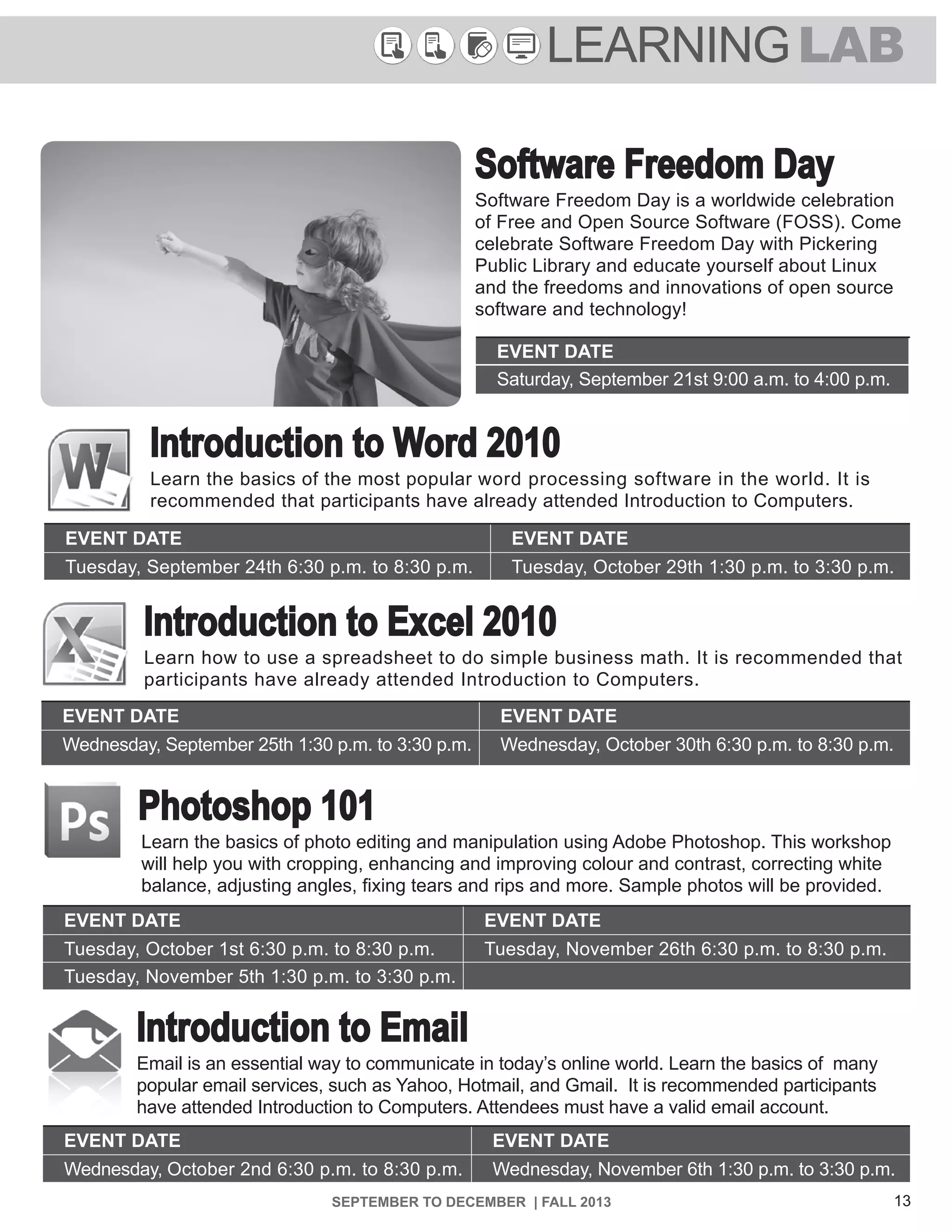13SEPTEMBER TO DECEMBER | FALL 2013
LEARNINGLAB
Introduction to Excel 2010
Learn how to use a spreadsheet to do simple business math. It is recommended that
participants have already attended Introduction to Computers.
EVENT DATE EVENT DATE
Wednesday, September 25th 1:30 p.m. to 3:30 p.m. Wednesday, October 30th 6:30 p.m. to 8:30 p.m.
Introduction to Word 2010
Learn the basics of the most popular word processing software in the world. It is
recommended that participants have already attended Introduction to Computers.
EVENT DATE EVENT DATE
Tuesday, September 24th 6:30 p.m. to 8:30 p.m. Tuesday, October 29th 1:30 p.m. to 3:30 p.m.
Software Freedom Day
Software Freedom Day is a worldwide celebration
of Free and Open Source Software (FOSS). Come
celebrate Software Freedom Day with Pickering
Public Library and educate yourself about Linux
and the freedoms and innovations of open source
software and technology!
EVENT DATE
Saturday, September 21st 9:00 a.m. to 4:00 p.m.
Photoshop 101
Learn the basics of photo editing and manipulation using Adobe Photoshop. This workshop
will help you with cropping, enhancing and improving colour and contrast, correcting white
balance, adjusting angles, fixing tears and rips and more. Sample photos will be provided.
EVENT DATE EVENT DATE
Tuesday, October 1st 6:30 p.m. to 8:30 p.m. Tuesday, November 26th 6:30 p.m. to 8:30 p.m.
Tuesday, November 5th 1:30 p.m. to 3:30 p.m.
Introduction to Email
Email is an essential way to communicate in today’s online world. Learn the basics of many
popular email services, such as Yahoo, Hotmail, and Gmail. It is recommended participants
have attended Introduction to Computers. Attendees must have a valid email account.
EVENT DATE EVENT DATE
Wednesday, October 2nd 6:30 p.m. to 8:30 p.m. Wednesday, November 6th 1:30 p.m. to 3:30 p.m.
 