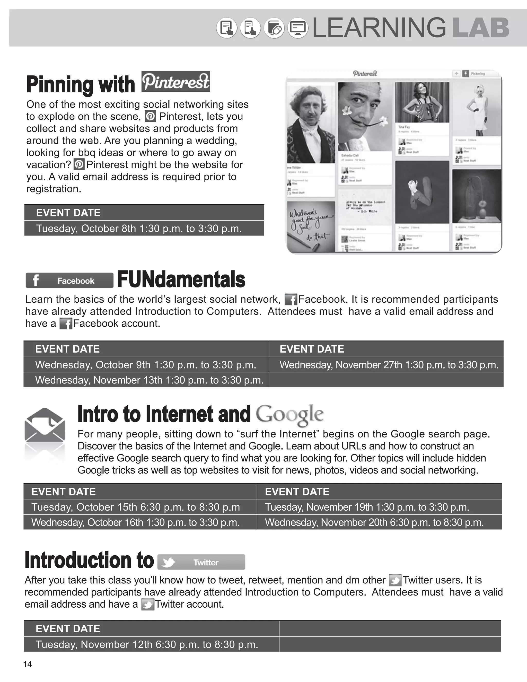 LEARNINGLAB
14
EVENT DATE EVENT DATE
Wednesday, October 9th 1:30 p.m. to 3:30 p.m. Wednesday, November 27th 1:30 p.m. to 3:30 p.m.
Wednesday, November 13th 1:30 p.m. to 3:30 p.m.
FUNdamentals
Learn the basics of the world’s largest social network, Facebook. It is recommended participants
have already attended Introduction to Computers. Attendees must have a valid email address and
have a Facebook account.
Intro to Internet and
For many people, sitting down to “surf the Internet” begins on the Google search page.
Discover the basics of the Internet and Google. Learn about URLs and how to construct an
effective Google search query to find what you are looking for. Other topics will include hidden
Google tricks as well as top websites to visit for news, photos, videos and social networking.
EVENT DATE EVENT DATE
Tuesday, October 15th 6:30 p.m. to 8:30 p.m Tuesday, November 19th 1:30 p.m. to 3:30 p.m.
Wednesday, October 16th 1:30 p.m. to 3:30 p.m. Wednesday, November 20th 6:30 p.m. to 8:30 p.m.
EVENT DATE
Tuesday, November 12th 6:30 p.m. to 8:30 p.m.
Introduction to
After you take this class you’ll know how to tweet, retweet, mention and dm other Twitter users. It is
recommended participants have already attended Introduction to Computers. Attendees must have a valid
email address and have a Twitter account.
Pinning with
One of the most exciting social networking sites
to explode on the scene, Pinterest, lets you
collect and share websites and products from
around the web. Are you planning a wedding,
looking for bbq ideas or where to go away on
vacation? Pinterest might be the website for
you. A valid email address is required prior to
registration.
EVENT DATE
Tuesday, October 8th 1:30 p.m. to 3:30 p.m.
 
