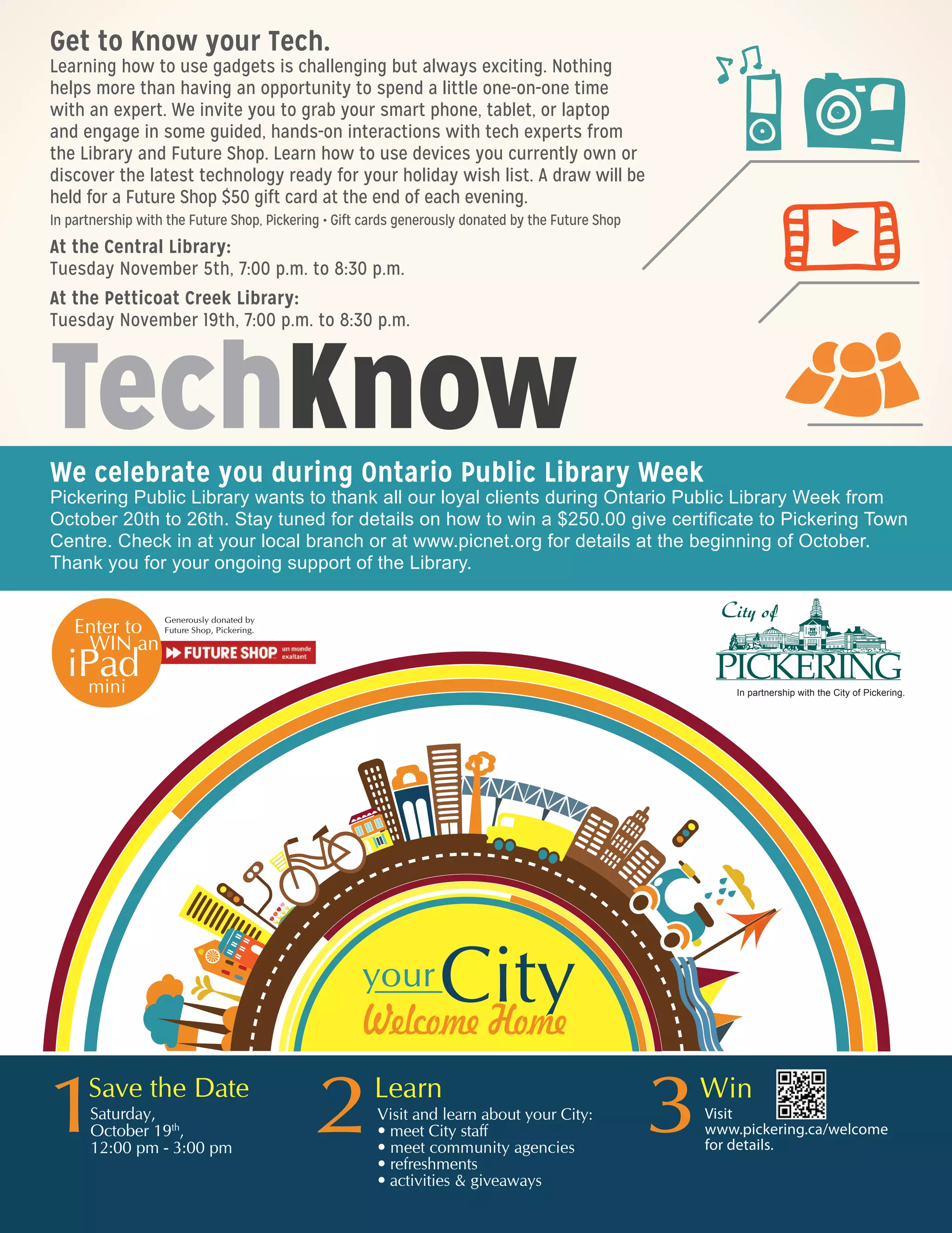TechKnow
Get to Know your Tech.
Learning how to use gadgets is challenging but always exciting. Nothing
helps more than having an opportunity to spend a little one-on-one time
with an expert. We invite you to grab your smart phone, tablet, or laptop
and engage in some guided, hands-on interactions with tech experts from
the Library and Future Shop. Learn how to use devices you currently own or
discover the latest technology ready for your holiday wish list. A draw will be
held for a Future Shop $50 gift card at the end of each evening.
In partnership with the Future Shop, Pickering • Gift cards generously donated by the Future Shop
At the Central Library:
Tuesday November 5th, 7:00 p.m. to 8:30 p.m.
At the Petticoat Creek Library:
Tuesday November 19th, 7:00 p.m. to 8:30 p.m.
We celebrate you during Ontario Public Library Week
Pickering Public Library wants to thank all our loyal clients during Ontario Public Library Week from
October 20th to 26th. Stay tuned for details on how to win a $250 gift certificate to Pickering Town
Centre. Check in at your local branch or at www.picnet.org for details at the beginning of October.
Thank you for your ongoing support of the Library.
In partnership with the City of Pickering.
Visit
www.pickering.ca/welcome
for details.
 